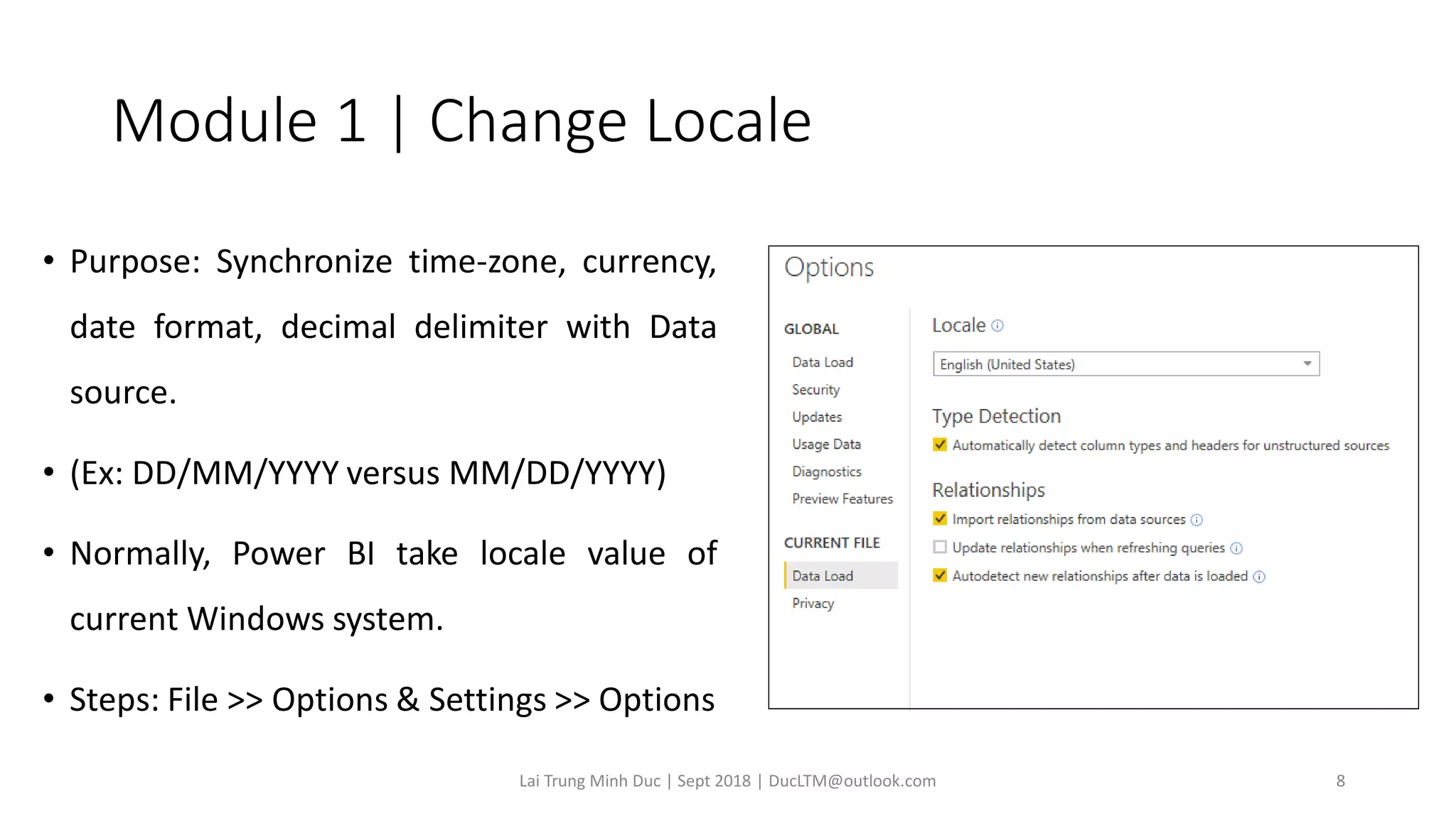 Module 1 | Change Locale
• Purpose: Synchronize time-zone, currency,
date format, decimal delimiter with Data
source.
• (Ex: DD/MM/YYYY versus MM/DD/YYYY)
• Normally, Power BI take locale value of
current Windows system.
• Steps: File >> Options & Settings >> Options
Lai Trung Minh Duc | Sept 2018 | DucLTM@outlook.com 8
 