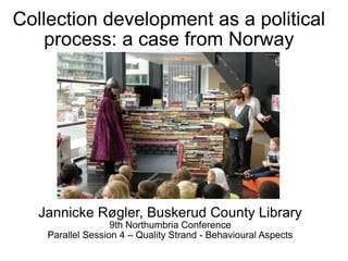 Collection development as a political process: a case from Norway Jannicke Røgler, Buskerud County Library 9th Northumbria Conference Parallel Session 4 – Quality Strand - Behavioural Aspects 