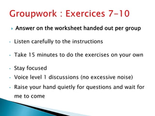  Answer on the worksheet handed out per group
• Listen carefully to the instructions
• Take 15 minutes to do the exercises on your own
• Stay focused
• Voice level 1 discussions (no excessive noise)
• Raise your hand quietly for questions and wait for
me to come
 