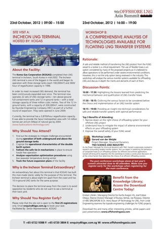 23rd October, 2012 | 09:00 – 15:00                                       23rd October, 2012 | 16:00 – 19:00

 SITE VISIT A:                                                              WORKSHOP B:
 INCHEON LNG TERMINAL                                                       A COMPREHENSIVE ANALYSIS OF
 HOSTED BY: KOGAS                                                           TECHNOLOGIES AVAILABLE FOR
                                                                            FLOATING LNG TRANSFER SYSTEMS


                                                                         Rationale:
                                                                         A safe and reliable method of transferring the LNG product from the FLNG
                                                                         vessel to a tanker is a critical requirement. The use of flexible hoses is an
 About the Facility:                                                     option considered by many of the proposed projects as it is believed to
                                                                         allow operations to be performed under severe environmental conditions.
 The Korea Gas Corporation (KOGAS) completed their LNG                   However, this is not the only option being reviewed in the industry. This
 terminal in Incheon, South Korea in mid-2002. The Incheon               workshop will analyse the various transfer systems available for offloading
 LNG terminal is one of the biggest in the world and began its           LNG and discuss in-depth the merits and demerits of each of them.
 operation with three storage tanks (each 100,000m³) and 360t/
 hour of regasification capacity in 1996.
                                                                         Discussion Points:
 In order to meet increased LNG demand, the terminal has                 16:00 - 17:30: Highlighting the lessons learned from predicting the
 been continuously expanded ever since. The terminal now                 mechanical behavior and qualification of LNG transfer hoses
 operates 22 sets of LNG storage tanks – ten above-ground
 full containment tanks and 12 in-ground tanks – with a total            17:30 - 18:15: Outlining the various factors to be considered before
 storage capacity of three million cubic metres. Two of the 12 in-       the choice and implementation of an LNG transfer system
 ground tanks, with a capacity of 200,000m³, were constructed
 by Hyundai Engineering Company (HEC) as part of a further               18:15 - 19:00: Providing an insight into technical considerations for
 round of expansion. They were opened in June 2009.                      safe and reliable transfer systems with optimal performance
 Currently, the terminal has a 3,870t/hour regasification capacity.      Top 3 Benefits of Attending:
 It was able to provide the Seoul metropolitan area with 14 million      1.	Narrow down on the right choice of offloading system for your
 tonnes per annum (Mtpa) of natural gas by 2004.                         	 offshore LNG project
 (www.hydrocarbons-technology.com)                                       2.	Understand how to mitigate the impact of adverse environmental
                                                                         	 effects on your offloading system
 Why Should You Attend?                                                  3.	Improve the overall safety of your FLNG vessel

 1.	 Find out the strategies to mitigate challenges encountered                      Workshop Leader:
 	during operation of both underground and above the                                 Gerard van der Weijde
 	 ground storage tanks                                                              Project Manager, Structural Dynamics
 2.	 Cognize the operational characteristics of the double                           TNO SCIENCE AND INDUSTRY
 	 berth system                                                          As the Project Manager for structural dynamics with TNO, Gerard is extensively involved in
 3.	 Fathom the safe tie-in mechanisms in place to ensure                research surrounding reliable transfer systems. He is an expert in predicting the behaviour
                                                                         of composite hoses as an offloading solution for offshore and onshore applications.
 	 hassle free operation                                                 Gerard will bring all his expertise into this workshop to evoke a constructive discussion on
 4.	 Analyse vaporisation optimisation procedures using                  all the critical factors that determine the choice of an efficient offloading solution.
 	 low seawater temperature during winter
 5.	 Track the future expansion plans of the facility                            The post conference workshops alone at last year’s
                                                                               summit attracted close to 40 attendees. Make sure you
                                                                                register early for the workshops when registering for
 Why is the Incheon Terminal Extraordinary?                                                      the main conference.
 An extraordinary fact about this terminal is that KOGAS has built
 this man-made island, solely for the purpose of this terminal. The
 Incheon terminal is about eight km apart from the coast and has                                                 Benefit from the
 10 in-ground LNG tanks for the same purpose.
                                                                                                                 Knowledge Library;
 The decision to place the terminal away from the coast is to avoid                                              Access the Download
 opposition by residents who do not want to see a terminal at                                                    Centre Today!
 their back yard.
                                                                         Kristian Utkilen, Managing Director for Kanfa Aragon AS, José Esteve
 Why Should You Register Early?                                          Otegui, Marine Division Manager of Bureau Veritas, Joe Rosseau, Director
                                                                         of ABS SINGAPORE & Dr. Heinz Bauer VP Technology for LNG, from Linde
 Please note that the site visit is open to the first 25 registrations   Engineering examine the topside engineering challenges for FLNG projects.
 only. Email enquiry@iqpc.com.sg to book your seat.
 Facilitated By: Senior Representative, KOGAS                            Download this and many other interesting articles, white papers and
                                                                         past presentations www.offshorelngasia.com



            T: +65 6722 9388 F: +65 6720 3804 E: enquiry@iqpc.com.sg W: www.offshorelngasia.com
 