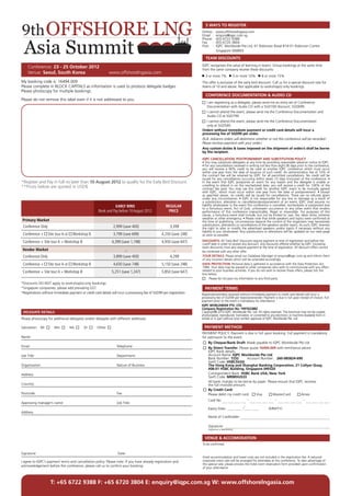 5 WAYS TO REGISTER
                                                                                                                        Online	:	 www.offshorelngasia.com
                                                                                                                        Email	:	 enquiry@iqpc.com.sg
                                                                                                                        Phone	:	 (65) 6722 9388
                                                                                                                        Fax	 :	 (65) 6720 3804
                                                                                                                        Post	 :	 IQPC Worldwide Pte Ltd, 61 Robinson Road #14-01 Robinson Centre
                                                                                                                        		 Singapore 068893

                                                                                                                            TEAM DISCOUNTS
                                                                                                                        IQPC recognises the value of learning in teams. Group bookings at the same time
     Conference: 23 - 25 October 2012                                                                                   from the same company receive these discounts:
     Venue: Seoul, South Korea                                www.offshorelngasia.com
                                                                                                                            3 or more 7%            5 or more 10%      8 or more 15%
My booking code is: 16494.009                                                                                           This offer is exclusive of the early bird discount. Call us for a special discount rate for
Please complete in BLOCK CAPITALS as information is used to produce delegate badges.                                    teams of 10 and above. Not applicable to workshop(s) only bookings.
Please photocopy for multiple bookings.
                                                                                                                            CONFERENCE DOCUMENTATION & AUDIO CD
Please do not remove this label even if it is not addressed to you.
                                                                                                                          	 I am registering as a delegate, please send me an extra set of Conference
                                                                                                                        	 Documentation with Audio CD with a SGD100 discount: SGD699.
                                                                                                                          	 I cannot attend the event, please send me the Conference Documentation and
                                                                                                                        	 Audio CD at SGD799.
                                                                                                                          	 I cannot attend the event, please send me the Conference Documentation
                                                                                                                        	 only at SGD549.
                                                                                                                        Orders without immediate payment or credit card details will incur a
                                                                                                                        processing fee of SGD99 per order.
                                                                                                                        (N.B. Advance orders will determine whether or not this conference will be recorded -
                                                                                                                        Please enclose payment with your order.)
                                                                                                                        Any custom duties & taxes imposed on the shipment of order/s shall be borne
                                                                                                                        by the recipient.

                                                                                                                        IQPC CANCELLATION, POSTPONEMENT AND SUBSTITUTION POLICY
                                                                                                                        • You may substitute delegates at any time by providing reasonable advance notice to IQPC.
                                                                                                                        • For any cancellations received in writing not less than eight (8) days prior to the conference,
                                                                                                                        you will receive a 90% credit to be used at another IQPC conference which must occur
                                                                                                                        within one year from the date of issuance of such credit. An administration fee of 10% of
                                                                                                                        the contract fee will be retained by IQPC for all permitted cancellations. No credit will be
                                                                                                                        issued for any cancellations occurring within seven (7) days (inclusive) of the conference. •
*Register and Pay in full no later than 10 August 2012 to qualify for the Early Bird Discount.                          In the event that IQPC postpones an event for any reason and the delegate is unable or
**Prices below are quoted in USD$                                                                                       unwilling to attend in on the rescheduled date, you will receive a credit for 100% of the
                                                                                                                        contract fee paid. You may use this credit for another IQPC event to be mutually agreed
                                                                                                                        with IQPC, which must occur within one year from the date of postponement. • Except
                                                                                                                        as specified above, no credits will be issued for cancellations. There are no refunds given
                                                                                                                        under any circumstances. • IQPC is not responsible for any loss or damage as a result of
                                                                                                                        a substitution, alteration or cancellation/postponement of an event. IQPC shall assume no
                                                                  EARLY BIRD                           REGULAR          liability whatsoever in the event this conference is cancelled, rescheduled or postponed due
                                                                                                                        to a fortuitous event, Act of God, unforeseen occurrence or any other event that renders
                                                       Book and Pay before 10 August 2012               PRICE           performance of this conference impracticable, illegal or impossible. For purposes of this
                                                                                                                        clause, a fortuitous event shall include, but not be limited to: war, fire, labor strike, extreme
                                                                                                                        weather or other emergency. • Please note that while speakers and topics were confirmed at
 Primary Market                                                                                                         the time of publishing, circumstances beyond the control of the organizers may necessitate
                                                                                                                        substitutions, alterations or cancellations of the speakers and/or topics. As such, IQPC reserves
 Conference Only                                                 2,999 (save 400)                         3,399         the right to alter or modify the advertised speakers and/or topics if necessary without any
                                                                                                                        liability to you whatsoever. Any substitutions or alterations will be updated on our web page
 Conference +      Site tour A or        Workshop B              3,799 (save 699)                   4,250 (save 248)    as soon as possible.

 Conference + Site tour A + Workshop B                          4,399 (save 1,198)                  4,950 (save 647)    DISCOUNTS: All ‘Early Bird’ Discounts require payment at time of registration and before the
                                                                                                                        cutoff date in order to receive any discount. Any discounts offered whether by IQPC (including
                                                                                                                        team discounts) must also require payment at the time of registration. All discount offers cannot
 Vendor Market                                                           –                                  –           be combined with any other offer.
 Conference Only                                                 3,899 (save 400)                         4,299         YOUR DETAILS: Please email our Database Manager at enquiry@iqpc.com.sg and inform them
                                                                                                                        of any incorrect details which will be amended accordingly.
 Conference +      Site tour A or        Workshop B              4,650 (save 748)                   5,150 (save 248)    DATA PROTECTION: Personal data is gathered in accordance with the Data Protection Act
                                                                                                                        1984. Your data may be passed to other companies who wish to communicate with you offers
 Conference + Site tour A + Workshop B                          5,251 (save 1,247)                  5,850 (save 647)    related to your business activities. If you do not wish to receive these offers, please tick the
                                                                                                                        box below.
                                                                                                                          	 Please do not pass my information to any third party.
*Discounts DO NOT apply to workshop(s)-only bookings
*Singapore companies, please add prevailing GST.                                                                            PAYMENT TERMS
*Registrations without immediate payment or credit card details will incur a processing fee of SGD99 per registration   Registrations/orders received without immediate payment or credit card details will incur a
                                                                                                                        processing fee of SGD99 per registration/order. Payment is due in full upon receipt of invoice. Full
                                                                                                                        payment prior to the event is mandatory for attendance.
                                                                                                                        IQPC WORLDWIDE PTE. LTD.
                                                                                                                        Company Registration No: 199702288Z
 DELEGATE DETAILS                                                                                                       Copyright@ 2010 IQPC Worldwide Pte. Ltd. All rights reserved. This brochure may not be copied,
                                                                                                                        photocopied, reproduced, translated, or converted to any electronic or machine-readable form in
Please photocopy for additional delegates and/or delegate with different addresses                                      whole or in part without prior written approval of IQPC Worldwide Pte. Ltd

Salutation: Mr         Mrs              Ms     Dr     Other                                                                 PAYMENT METHOD
                                                                                                                        PAYMENT POLICY: Payment is due in full upon booking. Full payment is mandatory
Name:                                                                                                                   for admission to the event.
                                                                                                                          	 By Cheque/Bank Draft: Made payable to IQPC Worldwide Pte Ltd
Email:	Telephone:                                                                                                         	 By Direct Transfer: Please quote 16494.009 with remittance advice
                                                                                                                        	 IQPC Bank details:
Job Title: 	                                                        Department:                                         	 Account Name: IQPC Worldwide Pte Ltd
                                                                                                                        	 Bank Number: 7232          Account Number: 260-085824-690
                                                                                                                        	 Swift Code: HSBCSGSG
Organisation	                                                       Nature of Business                                  	 The Hong Kong and Shanghai Banking Corporation, 21 Collyer Quay, 	
                                                                                                                        	 #08-01 HSBC Building, Singapore 049320
Address:				                                                                                                            	 Correspondent Bank: HSBC Bank USA, New York
                                                                                                                        	 Swift Code: MRMDUS33
                                                                                                                        	 All bank charges to be borne by payer: Please ensure that IQPC receives
Country:                                                                                                                	 the full invoiced amount.
                                                                                                                           	 By Credit Card:
Postcode:	Fax:                                                                                                          	 Please debit my credit card:     Visa      MasterCard        Amex
                                                                                                                        	
                                                                                                                        	    Card No: 			
Approving manager’s name:           	                               Job Title:
                                                                                                                        	    Expiry Date:		                                 (MM/YY)	
Address
                                                                                                                        	    Name of Cardholder:	

                                                                                                                        	    Signature:
                                                                                                                        	    (Signature is Mandatory)


                                                                                                                            VENUE & ACCOMODATION
                                                                                                                        To be confirmed

Signature:	                                                         Date:
                                                                                                                        Hotel accommodation and travel costs are not included in the registration fee. A reduced
I agree to IQPC’s payment terms and cancellation policy. Please note: If you have already registration and              corporate room rate will be arranged for attendees at this conference. To take advantage of
                                                                                                                        this special rate, please process the hotel room reservation form provided upon confirmation
acknowledgement before the conference, please call us to confirm your booking.
                                                                                                                        of your attendance



                    T: +65 6722 9388 F: +65 6720 3804 E: enquiry@iqpc.com.sg W: www.offshorelngasia.com
 