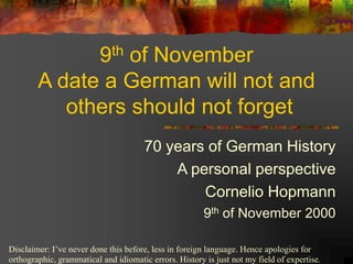 9th of November
A date a German will not and
others should not forget
70 years of German History
A personal perspective
Cornelio Hopmann
9th of November 2000
Disclaimer: I’ve never done this before, less in foreign language. Hence apologies for
orthographic, grammatical and idiomatic errors. History is just not my field of expertise.

 