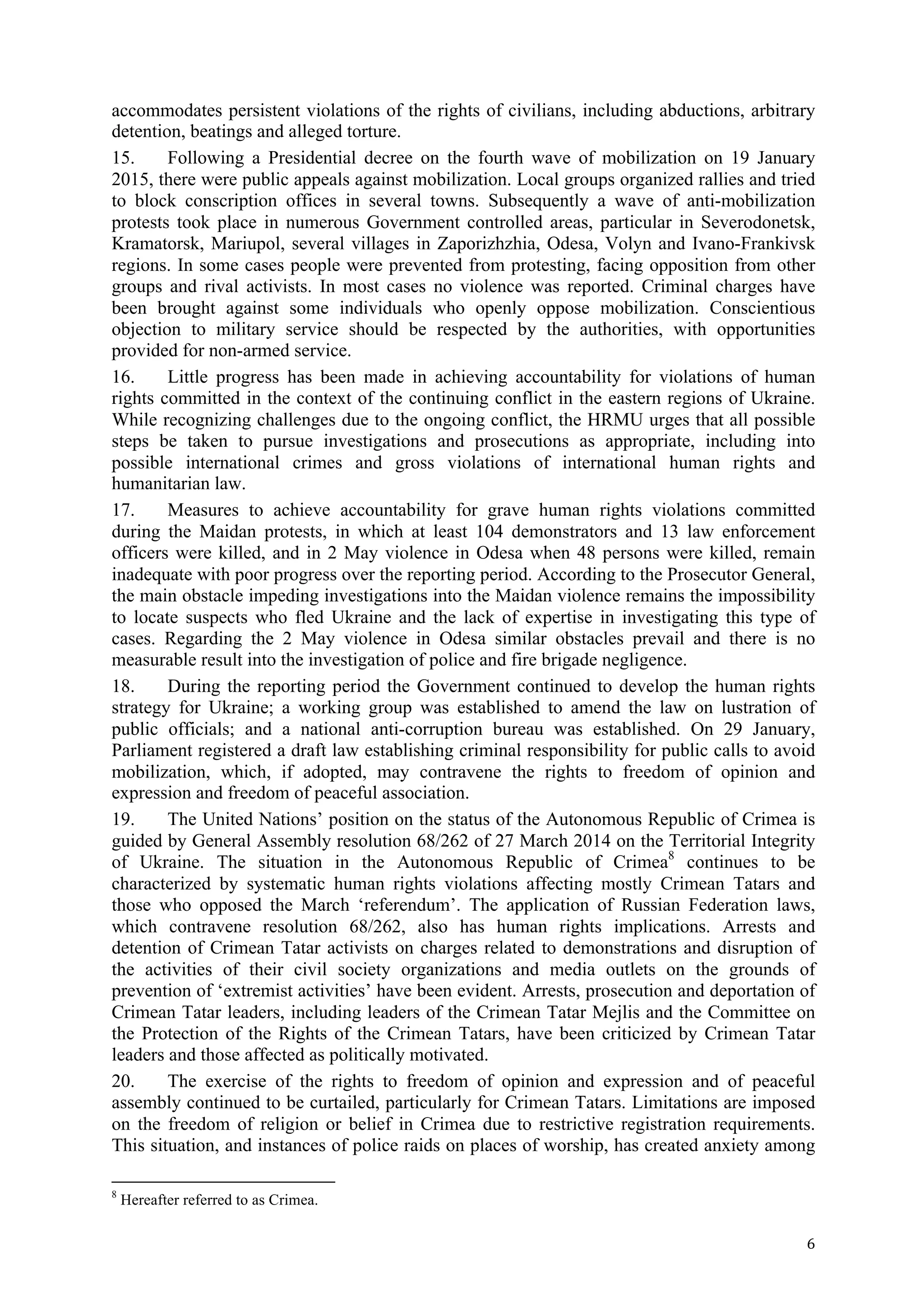 !
! 6!
accommodates persistent violations of the rights of civilians, including abductions, arbitrary
detention, beatings and alleged torture.
15. Following a Presidential decree on the fourth wave of mobilization on 19 January
2015, there were public appeals against mobilization. Local groups organized rallies and tried
to block conscription offices in several towns. Subsequently a wave of anti-mobilization
protests took place in numerous Government controlled areas, particular in Severodonetsk,
Kramatorsk, Mariupol, several villages in Zaporizhzhia, Odesa, Volyn and Ivano-Frankivsk
regions. In some cases people were prevented from protesting, facing opposition from other
groups and rival activists. In most cases no violence was reported. Criminal charges have
been brought against some individuals who openly oppose mobilization. Conscientious
objection to military service should be respected by the authorities, with opportunities
provided for non-armed service.
16. Little progress has been made in achieving accountability for violations of human
rights committed in the context of the continuing conflict in the eastern regions of Ukraine.
While recognizing challenges due to the ongoing conflict, the HRMU urges that all possible
steps be taken to pursue investigations and prosecutions as appropriate, including into
possible international crimes and gross violations of international human rights and
humanitarian law.
17. Measures to achieve accountability for grave human rights violations committed
during the Maidan protests, in which at least 104 demonstrators and 13 law enforcement
officers were killed, and in 2 May violence in Odesa when 48 persons were killed, remain
inadequate with poor progress over the reporting period. According to the Prosecutor General,
the main obstacle impeding investigations into the Maidan violence remains the impossibility
to locate suspects who fled Ukraine and the lack of expertise in investigating this type of
cases. Regarding the 2 May violence in Odesa similar obstacles prevail and there is no
measurable result into the investigation of police and fire brigade negligence.
18. During the reporting period the Government continued to develop the human rights
strategy for Ukraine; a working group was established to amend the law on lustration of
public officials; and a national anti-corruption bureau was established. On 29 January,
Parliament registered a draft law establishing criminal responsibility for public calls to avoid
mobilization, which, if adopted, may contravene the rights to freedom of opinion and
expression and freedom of peaceful association.
19. The United Nations’ position on the status of the Autonomous Republic of Crimea is
guided by General Assembly resolution 68/262 of 27 March 2014 on the Territorial Integrity
of Ukraine. The situation in the Autonomous Republic of Crimea8
continues to be
characterized by systematic human rights violations affecting mostly Crimean Tatars and
those who opposed the March ‘referendum’. The application of Russian Federation laws,
which contravene resolution 68/262, also has human rights implications. Arrests and
detention of Crimean Tatar activists on charges related to demonstrations and disruption of
the activities of their civil society organizations and media outlets on the grounds of
prevention of ‘extremist activities’ have been evident. Arrests, prosecution and deportation of
Crimean Tatar leaders, including leaders of the Crimean Tatar Mejlis and the Committee on
the Protection of the Rights of the Crimean Tatars, have been criticized by Crimean Tatar
leaders and those affected as politically motivated.
20. The exercise of the rights to freedom of opinion and expression and of peaceful
assembly continued to be curtailed, particularly for Crimean Tatars. Limitations are imposed
on the freedom of religion or belief in Crimea due to restrictive registration requirements.
This situation, and instances of police raids on places of worship, has created anxiety among
!!!!!!!!!!!!!!!!!!!!!!!!!!!!!!!!!!!!!!!!!!!!!!!!!!!!!!!!!!!!!
8
Hereafter referred to as Crimea.
 