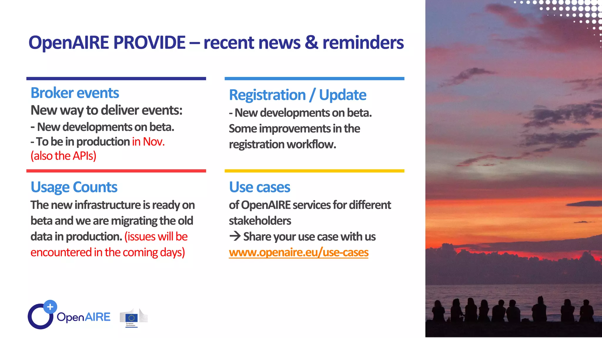 OpenAIRE PROVIDE – recent news & reminders
Brokerevents
Newwaytodeliverevents:
-Newdevelopmentsonbeta.
-TobeinproductioninNov.
(alsotheAPIs)
Registration /Update
-Newdevelopmentsonbeta.
Someimprovementsinthe
registrationworkflow.
UsageCounts
Thenewinfrastructureisreadyon
betaandwearemigratingtheold
datainproduction.(issueswillbe
encounteredinthecomingdays)
Usecases
ofOpenAIREservicesfordifferent
stakeholders
Shareyourusecasewithus
www.openaire.eu/use-cases
 