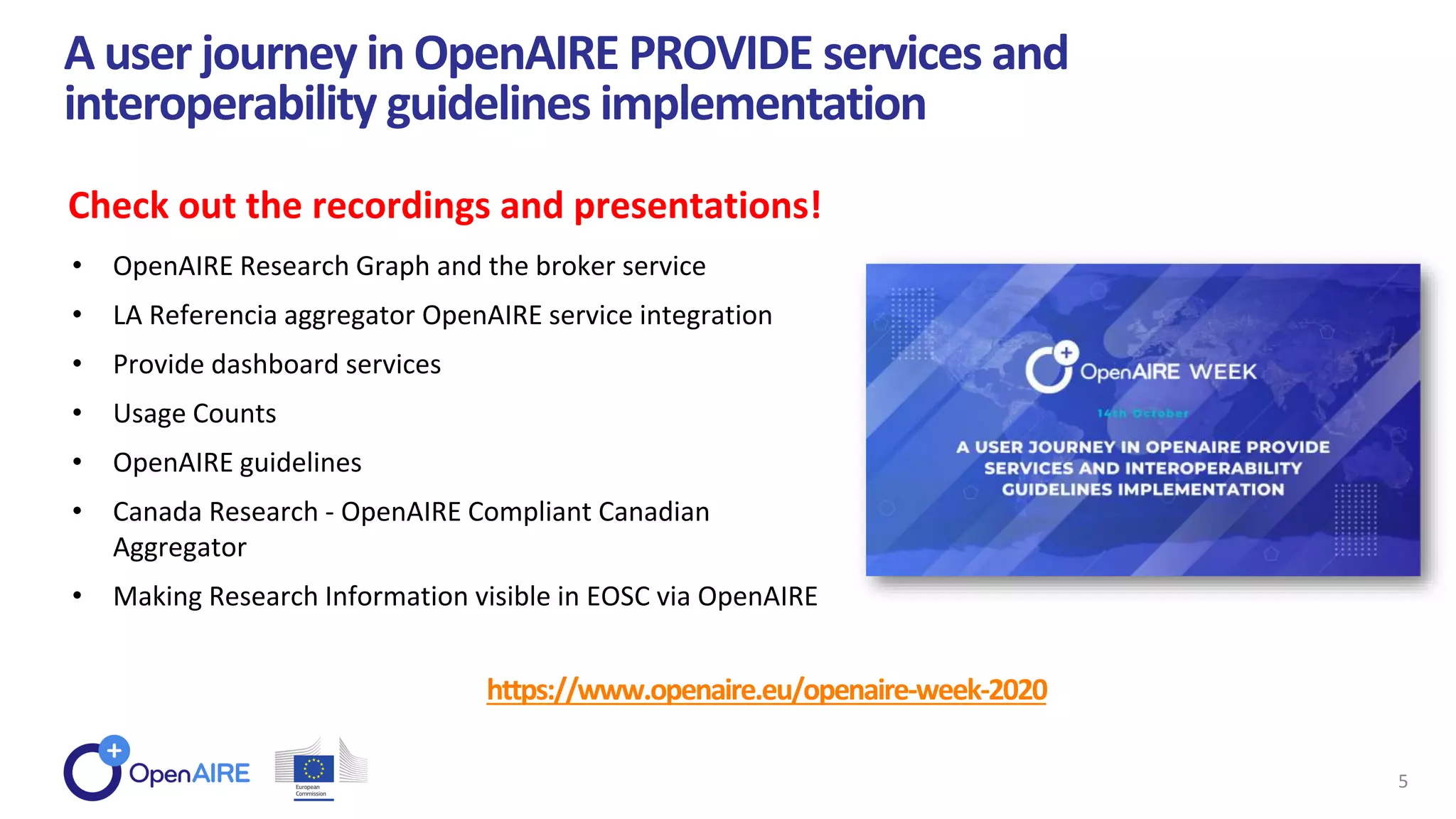 https://www.openaire.eu/openaire-week-2020
A user journey in OpenAIRE PROVIDE services and
interoperability guidelines implementation
5
Check out the recordings and presentations!
• OpenAIRE Research Graph and the broker service
• LA Referencia aggregator OpenAIRE service integration
• Provide dashboard services
• Usage Counts
• OpenAIRE guidelines
• Canada Research - OpenAIRE Compliant Canadian
Aggregator
• Making Research Information visible in EOSC via OpenAIRE
 