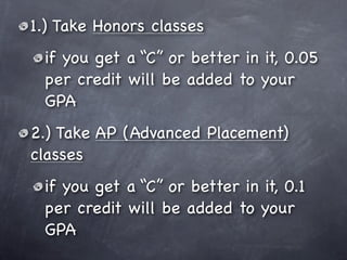 1.) Take Honors classes
 if you get a “C” or better in it, 0.05
 per credit will be added to your
 GPA
2.) Take AP (Advanced Placement)
classes
 if you get a “C” or better in it, 0.1
 per credit will be added to your
 GPA
 