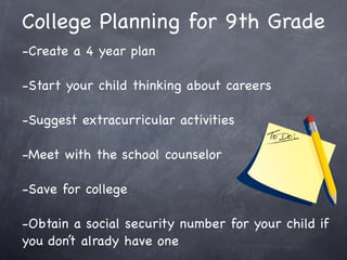 College Planning for 9th Grade
-Create a 4 year plan

-Start your child thinking about careers

-Suggest extracurricular activities

-Meet with the school counselor

-Save for college

-Obtain a social security number for your child if
you don’t alrady have one
 