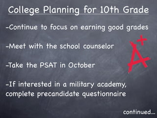 College Planning for 10th Grade
-Continue to focus on earning good grades

-Meet with the school counselor

-Take the PSAT in October

-If interested in a military academy,
complete precandidate questionnaire

                                   continued...
 