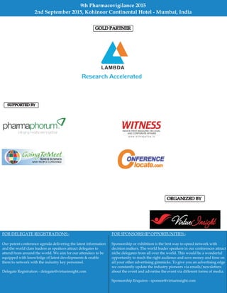 ORGANIZED BY
SUPPORTED BY
FOR DELEGATE REGISTRATIONS:-
Our potent conference agenda delivering the latest information
and the world class leaders as speakers attract delegates to
attend from around the world. We aim for our attendees to be
equipped with knowledge of latest developments & enable
them to network with the industry key personnel.
Delegate Registration - delegate@virtueinsight.com
FOR SPONSORSHIP OPPORTUNITIES:-
Sponsorship or exhibition is the best way to speed network with
decision makers. The world leader speakers in our conferences attract
niche delegates from all over the world. This would be a wonderful
opportunity to reach the right audience and save money and time on
all your other advertising gimmicks. To give you an advertising edge
we constantly update the industry pioneers via emails/newsletters
about the event and advertise the event via different forms of media.
Sponsorship Enquires sponsor@virtueinsight.com-
9th Pharmacovigilance 2015
2nd September 2015, Kohinoor Continental Hotel - Mumbai, India
GOLD PARTNER
 