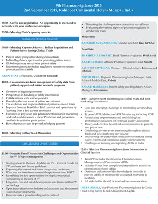 08:30 – Coffee and registration - An opportunity to meet and to
network with your conference colleagues
09:30 – Morning Chair's opening remarks
09:40 – Morning Keynote Address 1: Indian Regulations and
Patient Safety during Clinical Trials
ClinInvent Research
10:10 – Lessons to learn from management of safety data from
patient support and market research programs
10:40 – Morning Coffee/Tea & Discussion
• Patient safety perspective during clinical trials
• Indian Regulatory spectrum for protecting patient safety
• Global regulatory scenario for patient safety
• Recommendations for Indian regulatory system for patient
protection clinical trials
President,
• Overview of legal requirements
• Perspectives in handling of safety information
• Collaborations with service provider
• Revealing the true value of patient recruitment
• The evolution and implementation of patient-centered trials
• Improve Protocol Feasibility, Trial conduct and operations by
learning from a key partner in research
• Evolution of physician and patient retention in post-marketing
and real-world research – Use of Prediction and prevention
methods to optimize participation
• How pharmacists can be pivotal in helping patients
ARUN BHATT,
11:00 – Keynote Panel Discussion: Challenges and Opportunities
in PV lifecycle management
• Staying ahead in the race - Updates on PV - Current trends for
PV, and new and future guidelines
• Exploring the current and future drug safety landscape
• What can we learn from successful experiences from RoW?
• Identifying the key opportunities for biopharmaceutical
outsourcing in the area of PV
• Litigation, risk and latest developments and trends within PV
technology
• Open innovation/cross-Industry collaboration and the current
state of affairs in pharma
• How to create a proactive drug safety culture?
11:40 – Adverse event monitoring in clinical trials and post-
marketing surveillance
12:10 - Effective Pharmacovigilance: from Information to
Clinical Practice
,
Lupin
• Core and emerging challenges to monitoring adverse drug
events
• Types of ADR, Methods of ADR Monitoring including ICSR
• Formulating improvements and establishing key
performance indicators for continual quality assessment
• Timely and effective benefit-risk communication to patients
and physicians
• Combining adverse event monitoring throughout clinical
trials and post-marketing surveillance
• Establishing key performance indicators for making timely
safety reports and continuous quality improvements
• Challenges of running and reporting ADRs in India
• Total PV includes Identification, Characterization,
Management and Prevention of ADRs
• Industry Focus from compliance perspective is mainly on
identification of new ADRs
• Optimum utilization of this knowledge is desirable to
prevent ADRs or minimize the associated morbidity &
mortality
• All stakeholder should be involved in communication
Vice President- Pharmacovigilance & Global
Head- Drug Safety & Risk Management,
DEEPA ARORA
MARKET OVERVIEW & ANALYSIS
CHALLENGES & OPPORTUNITIES
9th Pharmacovigilance 2015
2nd September 2015, Kohinoor Continental Hotel - Mumbai, India
• Dissecting the challenges in vaccine safety surveillance
• Evaluating the various aspects of pharmacovigilance in
conducting trials.
Founder and MD,
Head Pharmacovigilance,
Affiliate Pharmacovigilance Head,
Manager – Clinical Affairs,
Regional Pharmacovigilance Manager, Asia,
Africa & Middle East,
Patient Safety and Regulatory Affairs
Manager,
Moderator:
Raaj GPRAC
Panellists:
Wockhardt
Sanofi
Johnson and
Johnson
Abbott
Astrazeneca
RAJASHRI SURVASE OJHA,
SHASHIDHAR SWAMY,
KARTHIK BABU,
SANDEEP SEWLIKAR,
NIPOM DEKA,
ANAND HARUGERI,
 