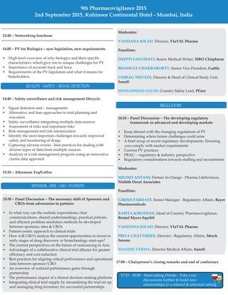 12:40 – Networking luncheon
14:00 – PV for Biologics – new legislation, new requirements
14:40 – Safety surveillance and risk management lifecycle
15:10 – Afternoon Tea/Coffee
• High level overview of why biologics and their specific
characteristics which give rise to unique challenges for PV
• Importance of accurate track and trace
• Requirements of the PV legislation and what it means for
Stakeholders
• Signal detection and – management
• Alternative and lean approaches to trial planning and
execution
• Safety surveillance integrating multiple data sources
• Assessment of risks and important risks
• Risk management and risk minimization
• Identify the most important challenges towards improved
safety and monitoring of drugs.
• Capturing adverse events - best practices for dealing with
diverse types of data from multiple sources.
• Analysis of a risk management program using an innovative
claims data approach
17:00 Chairperson’s closing remarks and end of conference–
17:10 - 18:00 - Networking Drinks - Take your
discussions further & build new
relationships in a relaxed & informal setting
QUALITY – SAFETY – SIGNAL DETECTION
REGULATORY
9th Pharmacovigilance 2015
2nd September 2015, Kohinoor Continental Hotel - Mumbai, India
15:30 Panel Discussion The necessary shift of Sponsors and
CROs from adversaries to partners
– –
• In what way can the realistic expectations, clear
communications, shared understandings, practical policies,
and efficient problem resolution methods be developed
between sponsors, sites & CROs
• Patient-centric approach to clinical trials
• How will CRO's analyse the current opportunities to invest in
early stages of drug discovery or biotechnology start-ups?
• The current perspectives on the future of outsourcing in Asia
• Advantages of a collaborative clinical trial alliance for greater
efficiency and cost reduction
• Best practices for aligning critical performance and operational
data between sponsor/CRO
• An overview of realized performance gains through
partnership
• The performance impact of a shared decision making platform
• Integrating clinical trial supply by streamlining the trial set up
and managing drug inventory for successful partnerships
SPONSOR – SITE – CRO - PATIENTS
16:10 Panel Discussion The developing regulatory
framework in advanced and developing markets
Moderator:
Nishith Desai Associates
Panellists:
Bayer
Pharmaceuticals
Bristol Myers Squibb
VIaTAL Pharma
Merck
Serono
Sanofi
– –
• Keep abreast with the changing regulations of PV
• Determining where future challenges could arise
• A brief recap of recent regulatory developments. Ensuring
you comply with market requirements
• Current PV practices
• PRAC: – regulatory & industry perspective
• Regulatory considerations towards staffing and recruitments
Partner In-Charge - Pharma LifeSciences,
Senior Manager - Regulatory Affairs,
Head of Country Pharmacovigilance,
Director,
Director - Regulatory Affairs,
Director Medical Affairs,
MILIND ANTANI,
GIRISH PARHATE,
BABITA KIRODIAN,
VANDANA JOLAD,
PRIYA CHATTERJEE,
MANISH VERMA,
Moderator:
VIaTAL Pharma
Panellists:
SIRO Clinpharm
Cadila
Sanofi
Pfizer
Director,
Senior Medical Writer,
Senior Vice President,
Director & Head of Clinical Study Unit,
Country Safety Lead,
VANDANA JOLAD,
DEEPTI SANGHAVI,
BHASWAT CHAKRABORTY,
CHIRAG TRIVEDI,
MOHAMMAD SALIM,
 