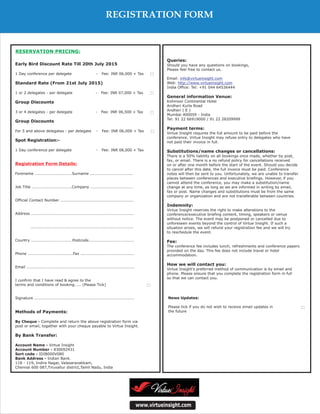 Queries:
Payment terms:
Substitutions/name changes or cancellations:
Indemnity:
Fee:
How we will contact you:
Should you have any questions on bookings,
Please feel free to contact us.
Email:
Web:
India Office: Tel: +91 044 64536444
Virtue Insight requires the full amount to be paid before the
conference. Virtue Insight may refuse entry to delegates who have
not paid their invoice in full.
There is a 50% liability on all bookings once made, whether by post,
fax, or email. There is a no refund policy for cancellations received
on or after one month before the start of the event. Should you decide
to cancel after this date, the full invoice must be paid. Conference
notes will then be sent to you. Unfortunately, we are unable to transfer
places between conferences and executive briefings. However, if you
cannot attend the conference, you may make a substitution/name
change at any time, as long as we are informed in writing by email,
fax or post. Name changes and substitutions must be from the same
company or organization and are not transferable between countries.
Virtue Insight reserves the right to make alterations to the
conference/executive briefing content, timing, speakers or venue
without notice. The event may be postponed or cancelled due to
unforeseen events beyond the control of Virtue Insight. If such a
situation arises, we will refund your registration fee and we will try
to reschedule the event.
The conference fee includes lunch, refreshments and conference papers
provided on the day. This fee does not include travel or hotel
accommodation.
Virtue Insight's preferred method of communication is by email and
phone. Please ensure that you complete the registration form in full
so that we can contact you.
Kohinoor Continental Hotel
Andheri Kurla Road
Andheri ( E )
Mumbai 400059 - India
Tel: 91 22 66919000 / 91 22 28209999
General information Venue:
info@virtueinsight.com
http://www.virtueinsight.com
www.virtueinsight.com
News Updates:
Please tick if you do not wish to receive email updates in
the future
Early Bird Discount Rate Till 20th July 2015
Standard Rate (From 21st July 2015)
Group Discounts
Group Discounts
Spot Registration:-
Methods of Payments:
By Bank Transfer:
1 Day conference per delegate - Fee: INR 06,000 + Tax
1 or 2 delegates - per delegate - Fee: INR 07,000 + Tax
3 or 4 delegates - per delegate - Fee: INR 06,500 + Tax
For 5 and above delegates - per delegate - Fee: INR 06,000 + Tax
1 Day conference per delegate - Fee: INR 08,000 + Tax
Forename ............................Surname ................................
Job Title ..............................Company ................................
Official Contact Number .......................................................
Address .............................................................................
.............................................................................
Country ...............................Postcode..................................
Phone ..................................Fax ........................................
Email .................................................................................
I confirm that I have read & agree to the
terms and conditions of booking..... (Please Tick)
Signature ...........................................................................
Complete and return the above registration form via
post or email, together with your cheque payable to Virtue Insight.
Virtue Insight
830092431
IDIB000V080
Indian Bank.
118 - 119, Indira Nagar, Valasaravakkam,
Chennai 600 087,Tiruvallur district,Tamil Nadu, India
By Cheque -
Account Name -
Account Number -
Sort code -
Bank Address -
Registration Form Details:
RESERVATION PRICING:
REGISTRATION FORM
 