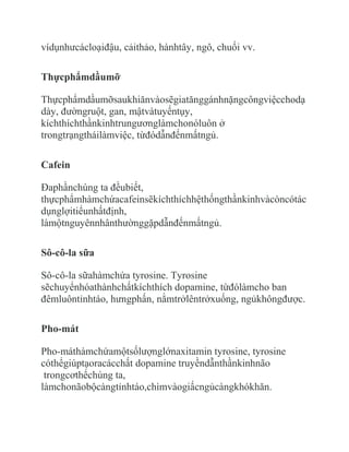 vídụnhưcácloạiđậu, cảithảo, hànhtây, ngô, chuối vv.

Thựcphẩmdầumỡ

Thựcphẩmdầumỡsaukhiănvàosẽgiatănggánhnặngcôngviệcchodạ
dày, đườngruột, gan, mậtvàtuyếntụy,
kíchthíchthầnkinhtrungươnglàmchonóluôn ở
trongtrạngtháilàmviệc, từđódẫnđếnmấtngủ.

Cafein

Đaphầnchúng ta đềubiết,
thựcphẩmhàmchứacafeinsẽkíchthíchhệthốngthầnkinhvàcòncótác
dụnglợitiểunhấtđịnh,
làmộtnguyênnhânthườnggặpdẫnđếnmấtngủ.

Sô-cô-la sữa

Sô-cô-la sữahàmchứa tyrosine. Tyrosine
sẽchuyểnhóathànhchấtkíchthích dopamine, từđólàmcho ban
đêmluôntỉnhtáo, hưngphấn, nằmtrởlêntrởxuống, ngủkhôngđược.

Pho-mát

Pho-máthàmchứamộtsốlượnglớnaxitamin tyrosine, tyrosine
cóthểgiúptạoracácchất dopamine truyềndẫnthầnkinhnão
 trongcơthểchúng ta,
làmchonãobộcàngtỉnhtáo,chìmvàogiấcngủcàngkhókhăn.
 