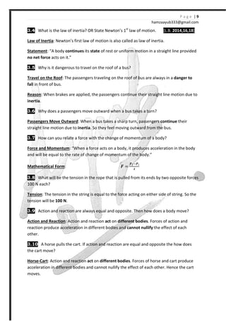 P a g e | 9
hamzaayub333@gmail.com
3.4 What is the law of inertia? OR State Newton’s 1st
law of motion. [L.B. 2014,16,18]
Law of Inertia: Newton’s first law of motion is also called as law of inertia.
Statement: “A body continues its state of rest or uniform motion in a straight line provided
no net force acts on it.”
3.5 Why is it dangerous to travel on the roof of a bus?
Travel on the Roof: The passengers traveling on the roof of bus are always in a danger to
fall in front of bus.
Reason: When brakes are applied, the passengers continue their straight line motion due to
inertia.
3.6 Why does a passengers move outward when a bus takes a turn?
Passengers Move Outward: When a bus takes a sharp turn, passengers continue their
straight line motion due to inertia. So they feel moving outward from the bus.
3.7 How can you relate a force with the change of momentum of a body?
Force and Momentum: “When a force acts on a body, it produces acceleration in the body
and will be equal to the rate of change of momentum of the body.”
Mathematical Form: ͨ =
W W
Y
3.8 What will be the tension in the rope that is pulled from its ends by two opposite forces
100 N each?
Tension: The tension in the string is equal to the force acting on either side of string. So the
tension will be 100 N.
3.9 Action and reaction are always equal and opposite. Then how does a body move?
Action and Reaction: Action and reaction act on different bodies. Forces of action and
reaction produce acceleration in different bodies and cannot nullify the effect of each
other.
3.10 A horse pulls the cart. If action and reaction are equal and opposite the how does
the cart move?
Horse-Cart: Action and reaction act on different bodies. Forces of horse and cart produce
acceleration in different bodies and cannot nullify the effect of each other. Hence the cart
moves.
 