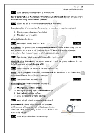 3.11 What is the law of conservation of momentum?
Law of Conservation of Momentum
than two interacting bodies remains constant
3.12 Why is the law of conservation of momentum important?
Importance: Law of conservation of momentum is important in order to understand
The movement of system of gun bullet
The rocket and jet engine.
Almost all isolated systems.
3.13 When a gun is fired, it recoils. Why?
Gun Recoils: The gun recoils to
gun and bullet are at rest, so the total momentum of system is zero. The bullet gets
momentum when fired, so the gun recoils in opposite direction.
3.14 Describe two conditions in which force of friction is needed.
Need of Friction: To walk or to run friction is needed to push the ground backward.
is highly desirable when climbing up a hill
3.15 How does oiling the parts of a machine lower
Oiling: Due to oiling parts of machine become
other becomes easy. Hence friction is lessened.
3.16 Describe ways to reduce friction.
Reducing Friction: The friction can be reduced by
Making sliding surfaces smooth
Making fast moving objects
Lubricating the sliding surfaces
Using ball bearings or roller bearings
3.17 Why rolling friction is less than sliding friction?
Rolling Friction: During rolling motion contact
minimum and rolling surface rolls without rupturing the
cold welds which makes rolling friction about
than sliding friction.
3.18 What do you know about the following;
hamzaa
What is the law of conservation of momentum?
Law of Conservation of Momentum: “The momentum of an isolated system of two or more
remains constant.”
Why is the law of conservation of momentum important?
Law of conservation of momentum is important in order to understand
system of gun bullet.
The rocket and jet engine.
When a gun is fired, it recoils. Why?
The gun recoils to conserve the momentum of system. Before firing, both the
gun and bullet are at rest, so the total momentum of system is zero. The bullet gets
momentum when fired, so the gun recoils in opposite direction.
Describe two conditions in which force of friction is needed.
or to run friction is needed to push the ground backward.
climbing up a hill.
ng the parts of a machine lower friction?
of machine become smooth the movement of one surface over
other becomes easy. Hence friction is lessened.
Describe ways to reduce friction.
: The friction can be reduced by
surfaces smooth
Making fast moving objects streamlined shape
the sliding surfaces
roller bearings.
Why rolling friction is less than sliding friction?
g motion contact area is
and rolling surface rolls without rupturing the
cold welds which makes rolling friction about 100 times less
What do you know about the following;
P a g e | 10
ayub333@gmail.com
system of two or more
Law of conservation of momentum is important in order to understand
[L.B. 2018]
Before firing, both the
gun and bullet are at rest, so the total momentum of system is zero. The bullet gets
[L.B. 2017]
or to run friction is needed to push the ground backward. Friction
the movement of one surface over
[L.B. 2014]
[L.B. 2014,18]
 