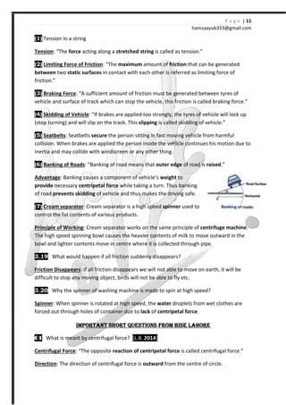 (1) Tension in a string
Tension: “The force acting along a
(2) Limiting Force of Friction: “
between two static surfaces in contact with each other is referred as limiting force of
friction.”
(3) Braking Force: “A sufficient amount of friction must be generated between tyres of
vehicle and surface of track which
(4) Skidding of Vehicle: “If brakes are applied too strongly, the tyres of vehicle will lock up
(stop turning) and will slip on the track. This
(5) Seatbelts: Seatbelts secure
collision. When brakes are applied the person inside the vehicle continues his motion due to
inertia and may collide with windscreen or any other thing.
(6) Banking of Roads: “Banking of road means
Advantage: Banking causes a component of vehicle’s
provide necessary centripetal
of road prevents skidding of vehicle and thus make
(7) Cream separator: Cream separator is a high speed
control the fat contents of various products.
Principle of Working: Cream separator works on the same principle of
The high speed spinning bowl causes the heavier contents of m
bowl and lighter contents move in centre where it is collected through pipe.
3.19 What would happen if all friction suddenly disappears?
Friction Disappears: If all friction disappears we will not able to move on earth, it
difficult to stop any moving object, birds will not be able to fly etc.
3.20 Why the spinner of washing machine is made to spin at high speed?
Spinner: When spinner is rotated at high speed, the
forced out through holes of container due to
IMPORTANT SHORT QUESTIONS FROM BISE LAHOREIMPORTANT SHORT QUESTIONS FROM BISE LAHOREIMPORTANT SHORT QUESTIONS FROM BISE LAHOREIMPORTANT SHORT QUESTIONS FROM BISE LAHORE
01010101 What is meant by centrifugal force?
Centrifugal Force: “The opposite
Direction: The direction of centrifugal force is
hamzaa
acting along a stretched string is called as tension.”
: “The maximum amount of friction that can be generated
in contact with each other is referred as limiting force of
A sufficient amount of friction must be generated between tyres of
vehicle and surface of track which can stop the vehicle, this friction is called braking force.”
“If brakes are applied too strongly, the tyres of vehicle will lock up
on the track. This slipping is called skidding of vehicle.”
secure the person sitting in fast moving vehicle from harmful
collision. When brakes are applied the person inside the vehicle continues his motion due to
inertia and may collide with windscreen or any other thing.
: “Banking of road means that outer edge of road is raised
Banking causes a component of vehicle’s weight to
centripetal force while taking a turn. Thus banking
of vehicle and thus makes the driving safe.
Cream separator is a high speed spinner used to
control the fat contents of various products.
: Cream separator works on the same principle of centrifuge
The high speed spinning bowl causes the heavier contents of milk to move outward in the
bowl and lighter contents move in centre where it is collected through pipe.
What would happen if all friction suddenly disappears?
: If all friction disappears we will not able to move on earth, it
difficult to stop any moving object, birds will not be able to fly etc.
Why the spinner of washing machine is made to spin at high speed?
When spinner is rotated at high speed, the water droplets from wet clothes are
ugh holes of container due to lack of centripetal force.
IMPORTANT SHORT QUESTIONS FROM BISE LAHOREIMPORTANT SHORT QUESTIONS FROM BISE LAHOREIMPORTANT SHORT QUESTIONS FROM BISE LAHOREIMPORTANT SHORT QUESTIONS FROM BISE LAHORE
What is meant by centrifugal force? [L.B. 2014]
The opposite reaction of centripetal force is called centrifugal force.”
: The direction of centrifugal force is outward from the centre of circle.
P a g e | 11
ayub333@gmail.com
that can be generated
in contact with each other is referred as limiting force of
A sufficient amount of friction must be generated between tyres of
is called braking force.”
“If brakes are applied too strongly, the tyres of vehicle will lock up
is called skidding of vehicle.”
the person sitting in fast moving vehicle from harmful
collision. When brakes are applied the person inside the vehicle continues his motion due to
raised.”
centrifuge machine.
ilk to move outward in the
bowl and lighter contents move in centre where it is collected through pipe.
: If all friction disappears we will not able to move on earth, it will be
Why the spinner of washing machine is made to spin at high speed?
droplets from wet clothes are
IMPORTANT SHORT QUESTIONS FROM BISE LAHOREIMPORTANT SHORT QUESTIONS FROM BISE LAHOREIMPORTANT SHORT QUESTIONS FROM BISE LAHOREIMPORTANT SHORT QUESTIONS FROM BISE LAHORE
is called centrifugal force.”
from the centre of circle.
 