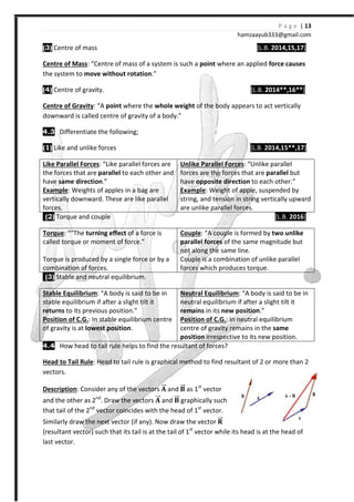 (3) Centre of mass
Centre of Mass: “Centre of mass of a system is such a
the system to move without rotation
(4) Centre of gravity.
Centre of Gravity: “A point where the
downward is called centre of gravity
4.3 Differentiate the following;
(1) Like and unlike forces
Like Parallel Forces: “Like parallel forces are
the forces that are parallel to each other and
have same direction.”
Example: Weights of apples in a bag are
vertically downward. These are like parallel
forces.
(2) Torque and couple
Torque: ““The turning effect of a force is
called torque or moment of force.”
Torque is produced by a single force or by a
combination of forces.
(3) Stable and neutral equilibrium.
Stable Equilibrium: “A body is said to be in
stable equilibrium if after a slight tilt it
returns to its previous position.”
Position of C.G.: In stable equilibrium centre
of gravity is at lowest position
4.4 How head to tail rule helps to find the resultant of forces?
Head to Tail Rule: Head to tail rule is graphical method to find resultant of 2 or more than 2
vectors.
Description: Consider any of the
and the other as 2nd
. Draw the vectors
that tail of the 2nd
vector coincides with the head of 1
Similarly draw the next vector (if any).
(resultant vector) such that its tail is at the tail of 1
last vector.
hamzaa
[L.B.
Centre of mass of a system is such a point where an applied
move without rotation.”
[L.B.
where the whole weight of the body appears to act vertically
downward is called centre of gravity of a body.”
Differentiate the following;
[L.B.
Like parallel forces are
to each other and
: Weights of apples in a bag are
vertically downward. These are like parallel
Unlike Parallel Forces: “Unlike parallel
forces are the forces that are
have opposite direction to each other.”
Example: Weight of apple,
string, and tension in string vertically upward
are unlike parallel forces.
of a force is
called torque or moment of force.”
Torque is produced by a single force or by a
Couple: “A couple is formed by
parallel forces of the same magnitude but
not along the same line.
Couple is a combination of unlike parallel
forces which produces torque.
Stable and neutral equilibrium.
A body is said to be in
stable equilibrium if after a slight tilt it
to its previous position.”
In stable equilibrium centre
lowest position.
Neutral Equilibrium: “A body is said to be in
neutral equilibrium if after a slight tilt it
remains in its new position
Position of C.G.: In neutral equilibrium
centre of gravity remains in the
position irrespective to its new position.
ail rule helps to find the resultant of forces?
Head to tail rule is graphical method to find resultant of 2 or more than 2
Consider any of the vectors zzȎ and zzȎ as 1st
vector
Draw the vectors zzȎ and zzȎ graphically such
vector coincides with the head of 1st
vector.
Similarly draw the next vector (if any). Now draw the vector ʼzzȎ
(resultant vector) such that its tail is at the tail of 1st
vector while its head is at the head of
P a g e | 13
ayub333@gmail.com
[L.B. 2014,15,17]
where an applied force causes
[L.B. 2014**,16**]
of the body appears to act vertically
[L.B. 2014,15**,17]
: “Unlike parallel
s are the forces that are parallel but
to each other.”
, suspended by
and tension in string vertically upward
[L.B. 2016]
A couple is formed by two unlike
of the same magnitude but
Couple is a combination of unlike parallel
forces which produces torque.
: “A body is said to be in
neutral equilibrium if after a slight tilt it
new position.”
In neutral equilibrium
centre of gravity remains in the same
irrespective to its new position.
Head to tail rule is graphical method to find resultant of 2 or more than 2
vector while its head is at the head of
 