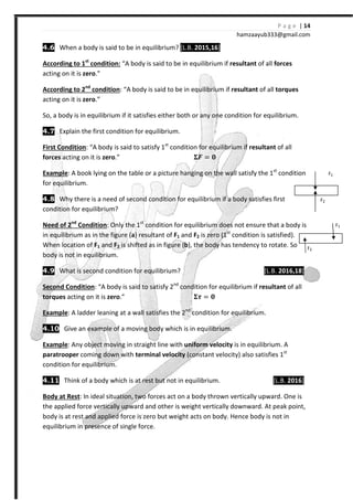 P a g e | 14
hamzaayub333@gmail.com
4.6 When a body is said to be in equilibrium? [L.B. 2015,16]
According to 1st
condition: “A body is said to be in equilibrium if resultant of all forces
acting on it is zero.”
According to 2nd
condition: “A body is said to be in equilibrium if resultant of all torques
acting on it is zero.”
So, a body is in equilibrium if it satisfies either both or any one condition for equilibrium.
4.7 Explain the first condition for equilibrium.
First Condition: “A body is said to satisfy 1st
condition for equilibrium if resultant of all
forces acting on it is zero.” ͨ =
Example: A book lying on the table or a picture hanging on the wall satisfy the 1st
condition
for equilibrium.
4.8 Why there is a need of second condition for equilibrium if a body satisfies first
condition for equilibrium?
Need of 2nd
Condition: Only the 1st
condition for equilibrium does not ensure that a body is
in equilibrium as in the figure (a) resultant of F1 and F2 is zero (1st
condition is satisfied).
When location of F1 and F2 is shifted as in figure (b), the body has tendency to rotate. So
body is not in equilibrium.
4.9 What is second condition for equilibrium? [L.B. 2016,18]
Second Condition: “A body is said to satisfy 2nd
condition for equilibrium if resultant of all
torques acting on it is zero.” =
Example: A ladder leaning at a wall satisfies the 2nd
condition for equilibrium.
4.10 Give an example of a moving body which is in equilibrium.
Example: Any object moving in straight line with uniform velocity is in equilibrium. A
paratrooper coming down with terminal velocity (constant velocity) also satisfies 1st
condition for equilibrium.
4.11 Think of a body which is at rest but not in equilibrium. [L.B. 2016]
Body at Rest: In ideal situation, two forces act on a body thrown vertically upward. One is
the applied force vertically upward and other is weight vertically downward. At peak point,
body is at rest and applied force is zero but weight acts on body. Hence body is not in
equilibrium in presence of single force.
F1
F2
F1
F2
 