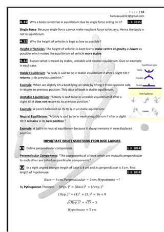 4.12 Why a body cannot be in equilibrium due to single force acting on it?
Single Force: Because single force cannot make resultant force to be zero.
not in equilibrium.
4.13 Why the height of vehicles is kept as low as possible?
Height of Vehicles: The height of vehicles is kept low to
possible which makes the equilibrium of vehicle
4.13 Explain what is meant by stable, unstable and neutral
in each case.
Stable Equilibrium: “A body is said to be in stable equilibrium if after a slight tilt it
returns to its previous position.”
Example: When we slightly tilt a book lying on table by lifting it from opposite side
it returns to previous position. This state of book is stable equilibrium.
Unstable Equilibrium: “A body is said to be in unstable equilibrium if after a
slight tilt it does not return to its previous position.”
Example: A pencil balanced on its tip is i
Neutral Equilibrium: “A body is said to be in
tilt it remains in its new position
Example: A ball is in neutral equilibrium because it always remains in new displaced
position.
IMPORTANTIMPORTANTIMPORTANTIMPORTANT
00001111 Define perpendicular components
Perpendicular Components: “
to each other are called perpendicular components.”
00002222 In a right angled triangle length of base is 4 cm and its perpendicular is 3 cm. Find
length of hypotenuse.
˔IJ˥ = 4 I˭
By Pythagorean Theorem {
{H˳J
hamzaa
Why a body cannot be in equilibrium due to single force acting on it?
Because single force cannot make resultant force to be zero.
vehicles is kept as low as possible?
: The height of vehicles is kept low to make centre of gravity
possible which makes the equilibrium of vehicle more stable.
what is meant by stable, unstable and neutral equilibrium. Give an example
: “A body is said to be in stable equilibrium if after a slight tilt it
to its previous position.”
When we slightly tilt a book lying on table by lifting it from opposite side
it returns to previous position. This state of book is stable equilibrium.
: “A body is said to be in unstable equilibrium if after a
to its previous position.”
on its tip is in unstable equilibrium.
: “A body is said to be in neutral equilibrium if after a slight
position.”
A ball is in neutral equilibrium because it always remains in new displaced
IMPORTANTIMPORTANTIMPORTANTIMPORTANT SHORT QUESTIONS FROM BISE LAHORESHORT QUESTIONS FROM BISE LAHORESHORT QUESTIONS FROM BISE LAHORESHORT QUESTIONS FROM BISE LAHORE
perpendicular components.
: “The components of a force which are mutually perpendicular
are called perpendicular components.”
In a right angled triangle length of base is 4 cm and its perpendicular is 3 cm. Find
I˭ ˜˥JJ˥Jˤ˩I˯ˬIJ = 3 I˭ H˳JJˮ˩J˯J˥ =
{H˳J. {$
= {˔IJ˥{$
- {˜˥JJ. {$
{H˳J. {$
= {4{$
- {3. {$
= 16 - %
{H˳J. {$ = 25 = 5
H˳JJˮ˩J˯J˥ = 5 I˭
P a g e | 15
ayub333@gmail.com
Why a body cannot be in equilibrium due to single force acting on it? [L.B. 2015]
Because single force cannot make resultant force to be zero. Hence the body is
f gravity as lower as
equilibrium. Give an example
: “A body is said to be in stable equilibrium if after a slight tilt it
When we slightly tilt a book lying on table by lifting it from opposite side,
: “A body is said to be in unstable equilibrium if after a
equilibrium if after a slight
A ball is in neutral equilibrium because it always remains in new displaced
SHORT QUESTIONS FROM BISE LAHORESHORT QUESTIONS FROM BISE LAHORESHORT QUESTIONS FROM BISE LAHORESHORT QUESTIONS FROM BISE LAHORE
[L.B. 2014]
The components of a force which are mutually perpendicular
In a right angled triangle length of base is 4 cm and its perpendicular is 3 cm. Find
[L.B. 2014]
 