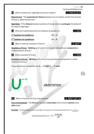 P a g e | 16
hamzaayub333@gmail.com
00003333 Define moment arm, rigid body and axis of rotation? [L.B. 2014,15,16,17]
Moment Arm: “The perpendicular distance between axis of rotation and the line of action
of force is called moment arm.”
Rigid Body: “If the distance between particles of a body remains unchanged, the body will
be called as rigid body.”
04040404 Write the mathematical form of conditions of equilibrium. [L.B. 2017]
1st
Condition for Equilibrium: ͨ =
2nd
Condition for Equilibrium: =
00005555 What is meant by resolution of forces? [L.B. 2017**]
Resolution of Force: “Splitting up of a force in 2 mutually perpendicular components is
called resolution of force.”
06060606 Define resolution of forces. [L.B. 2018]
Resolution of Forces: “Splitting up of a force into perpendicular components is called
resolution of forces.”
The perpendicular components are ͨY = ͨFˍG , ͨY = ͨ ΃X;
nit 05
GRAVITATIONGRAVITATIONGRAVITATIONGRAVITATION
5.2 What is meant by the force of gravitation? [L.B. 2015**,16**,17]
Force of Gravitation: “The force due to which every body of the universe attracts every
other body.”
Formula: ˙JI˰˩ˮIˮ˩JIJˬ ˘JJI˥ ∝ JJJˤ˯Iˮ J˦ ˭IJJ˥J & ˙JI˰˩ˮIˮ˩JJIˬ ˘JJI˥ ∝
#
˙JI˰˩ˮIˮ˩JJIˬ ˘JJI˥ = ͨ =
ͩ ͽ ͽ
X
U
 