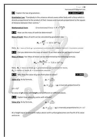 P a g e | 18
hamzaayub333@gmail.com
5.9 Explain the law of gravitation. [L.B. 2014,17**,18]
Gravitation Law: “Everybody in the universe attracts every other body with a force which is
directly proportional to the product of their masses and inversely proportional to the square
of distance between their centres.”
Mathematical Form: ˙JI˰˩ˮIˮ˩JJIˬ ˘JJI˥ = ͨ =
ͩ ͽ ͽ
X
5.10 How can the mass of earth be determined?
Mass of Earth: Mass of earth can be calculated by gravitation law.
ͯX =
XW
ͩ
= 6.0 × 10$&
˫˧
Here, ͯX = ˭IJJ J˦ ˗IJˮℎ, X = ˧JI˰˩ˮIˮ˩JJIˬ III˥ˬ˥JIˮ˩JJ, W = JIˤ˩˯J J˦ ˗IJˮℎ, ͩ = ˙JI˰˩ˮIˮ˩JJ IJJJˮIJˮ
5.11 Can you determine the mass of moon? If yes then what do you need to know?
Mass of Moon: Yes! Mass of moon can be determined by the following formula;
ͯͽ =
Xͽ{Wͽ{
ͩ
= 7.35 × 10$$
˫˧
Here, ͯX = ˭IJJ J˦ ˭JJJ, X = ˧JI˰˩ˮIˮ˩JJIˬ III˥ˬ˥JIˮ˩JJ ˦JJ ˭JJJ,
Wͽ = JIˤ˩˯J J˦ ˭JJJ, ͩ = ˙JI˰˩ˮIˮ˩JJ IJJJˮIJˮ
5.12 Why does the value of g vary from place to place? [L.B. 2016]
Value of g: As by formula, X =
{ {
X ∝
#
{ {
∴ gh is inversely proportional to
{˞ - ℎ{$
So value of gh varies with height and is different on different places.
5.13 Explain how value of g varies with altitude?
Value of g: As by formula, X = { {
X ∝
#
{ {
∴ gh is inversely proportional to {˞ - ℎ{$
At a height equal to one earth radius above earth surface g becomes one fourth of its value
and so on.
 