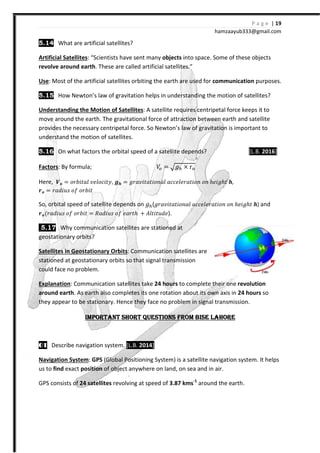 5.14 What are artificial satellites?
Artificial Satellites: “Scientists have sent many
revolve around earth. These are called artificial satellites.”
Use: Most of the artificial satellites orbiting the earth are used for
5.15 How Newton’s law of gravitation helps in understanding the motion of satellites?
Understanding the Motion of Satellites
move around the earth. The gravitational force of attraction between earth and satellite
provides the necessary centripetal force. So Newton’s law of gravitation is important to
understand the motion of satellites.
5.16 On what factors the orbital speed of a satellite depends?
Factors: By formula;
Here, ͲͿ = JJI˩ˮIˬ ˰˥ˬJI˩ˮ˳, X
΂Ϳ = JIˤ˩˯J J˦ JJI˩ˮ
So, orbital speed of satellite depends on
΂Ϳ{JIˤ˩˯J J˦ JJI˩ˮ = ˞Iˤ˩˯J J˦
5.17 Why communication satellites are stationed at
geostationary orbits?
Satellites in Geostationary Orbits
stationed at geostationary orbits so that signal transmission
could face no problem.
Explanation: Communication satellites take
around earth. As earth also completes its one rotation about its own axis in
they appear to be stationary. Hence they face no problem in signal transmission.
IMPORTANT SHORIMPORTANT SHORIMPORTANT SHORIMPORTANT SHOR
01010101 Describe navigation system.
Navigation System: GPS (Global Positioning System) is a satellite navigation system. It helps
us to find exact position of object anywhere on land, on sea and in air.
GPS consists of 24 satellites revolving at speed of
hamzaa
What are artificial satellites?
Scientists have sent many objects into space. Some of these objects
. These are called artificial satellites.”
: Most of the artificial satellites orbiting the earth are used for communication
How Newton’s law of gravitation helps in understanding the motion of satellites?
otion of Satellites: A satellite requires centripetal fo
The gravitational force of attraction between earth and satellite
provides the necessary centripetal force. So Newton’s law of gravitation is important to
understand the motion of satellites.
the orbital speed of a satellite depends?
ˢ = ˧ × ”
XX = ˧JI˰˩ˮIˮ˩JJIˬ III˥ˬ˥JIˮ˩JJ JJ ℎ˥˩˧ℎˮ X,
So, orbital speed of satellite depends on ˧ (˧JI˰˩ˮIˮ˩JJIˬ III˥ˬ˥JIˮ˩JJ JJ
J˦ ˥IJˮℎ - ˓ˬˮ˩ˮ˯ˤ˥).
communication satellites are stationed at
Satellites in Geostationary Orbits: Communication satellites are
stationed at geostationary orbits so that signal transmission
Communication satellites take 24 hours to complete their one
. As earth also completes its one rotation about its own axis in
be stationary. Hence they face no problem in signal transmission.
IMPORTANT SHORIMPORTANT SHORIMPORTANT SHORIMPORTANT SHORT QUESTIONS FROM BISE LAHORET QUESTIONS FROM BISE LAHORET QUESTIONS FROM BISE LAHORET QUESTIONS FROM BISE LAHORE
Describe navigation system. [L.B. 2014]
(Global Positioning System) is a satellite navigation system. It helps
of object anywhere on land, on sea and in air.
revolving at speed of 3.87 kms-1
around the earth.
P a g e | 19
ayub333@gmail.com
into space. Some of these objects
communication purposes.
How Newton’s law of gravitation helps in understanding the motion of satellites?
rce keeps it to
The gravitational force of attraction between earth and satellite
provides the necessary centripetal force. So Newton’s law of gravitation is important to
[L.B. 2016]
,
JJ ℎ˥˩˧ℎˮ X) and
to complete their one revolution
. As earth also completes its one rotation about its own axis in 24 hours so
be stationary. Hence they face no problem in signal transmission.
T QUESTIONS FROM BISE LAHORET QUESTIONS FROM BISE LAHORET QUESTIONS FROM BISE LAHORET QUESTIONS FROM BISE LAHORE
(Global Positioning System) is a satellite navigation system. It helps
around the earth.
 