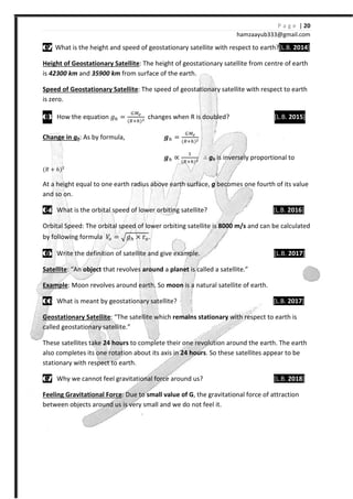 P a g e | 20
hamzaayub333@gmail.com
02020202 What is the height and speed of geostationary satellite with respect to earth?[L.B. 2014]
Height of Geostationary Satellite: The height of geostationary satellite from centre of earth
is 42300 km and 35900 km from surface of the earth.
Speed of Geostationary Satellite: The speed of geostationary satellite with respect to earth
is zero.
03030303 How the equation ˧ = { {
changes when R is doubled? [L.B. 2015]
Change in gh: As by formula, X = { {
X ∝
#
{ {
∴ gh is inversely proportional to
{˞ - ℎ{$
At a height equal to one earth radius above earth surface, g becomes one fourth of its value
and so on.
04040404 What is the orbital speed of lower orbiting satellite? [L.B. 2016]
Orbital Speed: The orbital speed of lower orbiting satellite is 8000 m/s and can be calculated
by following formula ˢ = ˧ × ” .
05050505 Write the definition of satellite and give example. [L.B. 2017]
Satellite: “An object that revolves around a planet is called a satellite.”
Example: Moon revolves around earth. So moon is a natural satellite of earth.
06060606 What is meant by geostationary satellite? [L.B. 2017]
Geostationary Satellite: “The satellite which remains stationary with respect to earth is
called geostationary satellite.”
These satellites take 24 hours to complete their one revolution around the earth. The earth
also completes its one rotation about its axis in 24 hours. So these satellites appear to be
stationary with respect to earth.
07070707 Why we cannot feel gravitational force around us? [L.B. 2018]
Feeling Gravitational Force: Due to small value of G, the gravitational force of attraction
between objects around us is very small and we do not feel it.
 