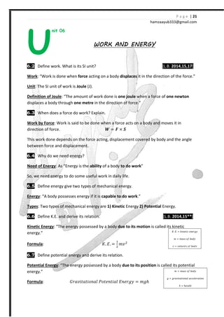 P a g e | 21
hamzaayub333@gmail.com
nit 06
WORK AND ENERGYWORK AND ENERGYWORK AND ENERGYWORK AND ENERGY
6.2 Define work. What is its SI unit? [L.B. 2014,15,17]
Work: “Work is done when force acting on a body displaces it in the direction of the force.”
Unit: The SI unit of work is Joule (J).
Definition of Joule: “The amount of work done is one joule when a force of one newton
displaces a body through one metre in the direction of force.”
6.3 When does a force do work? Explain.
Work by Force: Work is said to be done when a force acts on a body and moves it in
direction of force. ͳ = ͨ × W
This work done depends on the force acting, displacement covered by body and the angle
between force and displacement.
6.4 Why do we need energy?
Need of Energy: As “Energy is the ability of a body to do work”
So, we need energy to do some useful work in daily life.
6.5 Define energy give two types of mechanical energy.
Energy: “A body possesses energy if it is capable to do work.”
Types: Two types of mechanical energy are 1) Kinetic Energy 2) Potential Energy.
6.6 Define K.E. and derive its relation. [L.B. 2014,15**]
Kinetic Energy: “The energy possessed by a body due to its motion is called its kinetic
energy.”
Formula: H. ˗. =
#
$
˭˰$
6.7 Define potential energy and derive its relation.
Potential Energy: “The energy possessed by a body due to its position is called its potential
energy.”
Formula: ˙JI˰˩ˮIˮ˩JJIˬ ˜Jˮ˥Jˮ˩Iˬ ˗J˥J˧˳ = ˭˧ℎ
U
H. ˗. = ˫˩J˥ˮ˩I ˥J˥J˧˳
˭ = ˭IJJ J˦ IJˤ˳
˰ = ˰˥ˬJI˩ˮ˳ J˦ IJˤ˳
˭ = ˭IJJ J˦ IJˤ˳
˧ = ˧JI˰˩ˮIˮ˩JJIˬ III˥ˬ˥JIˮ˩JJ
ℎ = ℎ˥˩˧ℎˮ
 