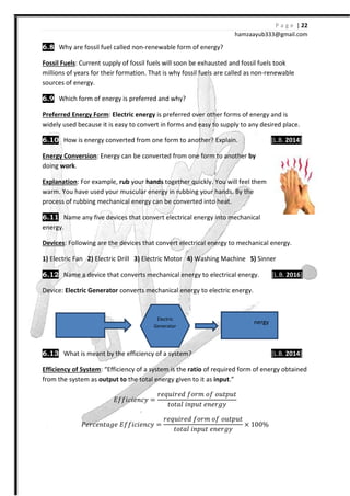 6.8 Why are fossil fuel called non
Fossil Fuels: Current supply of fossil fuels will soon be exhausted and f
millions of years for their format
sources of energy.
6.9 Which form of energy is
Preferred Energy Form: Electric energy
widely used because it is easy to convert in
6.10 How is energy converted from one form to another? Explain.
Energy Conversion: Energy can be converted from one form to another
doing work.
Explanation: For example, rub
warm. You have used your muscular energy in rubbing your hands. By the
process of rubbing mechanical energy can be converted into heat.
6.11 Name any five devices that convert electrical en
energy.
Devices: Following are the devices that convert electrical energy to mechanical energy.
1) Electric Fan 2) Electric Drill
6.12 Name a device that convert
Device: Electric Generator converts mechanical energy to electric energy.
6.13 What is meant by the efficiency of a system?
Efficiency of System: “Efficiency of a system is the
from the system as output to
˗˦˦˩I˩˥JI˳
˜˥JI˥JˮI˧˥ ˗˦˦˩I˩˥JI˳
Mechanical
Energy
hamzaa
Why are fossil fuel called non-renewable form of energy?
Current supply of fossil fuels will soon be exhausted and fossil fuels took
millions of years for their formation. That is why fossil fuels are called as non
Which form of energy is preferred and why?
Electric energy is preferred over other forms of energy and is
widely used because it is easy to convert in forms and easy to supply to any desired place.
How is energy converted from one form to another? Explain.
: Energy can be converted from one form to another by
rub your hands together quickly. You will feel them
warm. You have used your muscular energy in rubbing your hands. By the
process of rubbing mechanical energy can be converted into heat.
Name any five devices that convert electrical energy into mechanical
: Following are the devices that convert electrical energy to mechanical energy.
Electric Drill 3) Electric Motor 4) Washing Machine 5)
Name a device that converts mechanical energy to electrical energy.
converts mechanical energy to electric energy.
What is meant by the efficiency of a system?
Efficiency of a system is the ratio of required form of energy obtained
the total energy given to it as input.”
˗˦˦˩I˩˥JI˳ =
J˥J˯˩J˥ˤ ˦JJ˭ J˦ J˯ˮJ˯ˮ
ˮJˮIˬ ˩JJ˯ˮ ˥J˥J˧˳
˗˦˦˩I˩˥JI˳ =
J˥J˯˩J˥ˤ ˦JJ˭ J˦ J˯ˮJ˯ˮ
ˮJˮIˬ ˩JJ˯ˮ ˥J˥J˧˳
× 100
Electric
Generator
Electric Energy
P a g e | 22
ayub333@gmail.com
ossil fuels took
That is why fossil fuels are called as non-renewable
s of energy and is
forms and easy to supply to any desired place.
[L.B. 2014]
by
together quickly. You will feel them
warm. You have used your muscular energy in rubbing your hands. By the
ergy into mechanical
: Following are the devices that convert electrical energy to mechanical energy.
5) Sinner
mechanical energy to electrical energy. [L.B. 2016]
[L.B. 2014]
of required form of energy obtained
100
Electric Energy
 