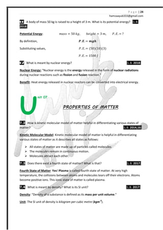 P a g e | 24
hamzaayub333@gmail.com
06060606 A body of mass 50 kg is raised to a height of 3 m. What is its potential energy? [L.B.
2018]
Potential Energy: ˭IJJ = 50 ˫˧, ℎ˥˩˧ℎˮ = 3 ˭, ˜. ˗. =
By definition, W. ͧ. = ͽXX
Substituting values, ˜. ˗. = {50{{10{{3{
˜. ˗. = 1500 H
07070707 What is meant by nuclear energy? [L.B. 2018]
Nuclear Energy: “Nuclear energy is the energy released in the form of nuclear radiations
during nuclear reactions such as fission and fusion reaction.”
Benefit: Heat energy released in nuclear reactors can be converted into electrical energy.
nit 07
PROPERTIES OF MATTERPROPERTIES OF MATTERPROPERTIES OF MATTERPROPERTIES OF MATTER
7.2 How is kinetic molecular model of matter helpful in differentiating various states of
matter? [L.B. 2014,16]
Kinetic Molecular Model: Kinetic molecular model of matter is helpful in differentiating
various states of matter as it describes all states as follows:
All states of matter are made up of particles called molecules.
The molecules remain in continuous motion.
Molecules attract each other.
7.3 Does there exist a fourth state of matter? What is that? [L.B. 2017]
Fourth State of Matter: Yes! Plasma is called fourth state of matter. At very high
temperature, the collisions between atoms and molecules tears off their electrons. Atoms
become positive ions. This ionic state of matter is called plasma.
7.4 What is meant by density? What is its SI unit? [L.B. 2017]
Density: “Density of a substance is defined as its mass per unit volume.”
Unit: The SI unit of density is kilogram per cubic metre (kgm-3
).
U
 