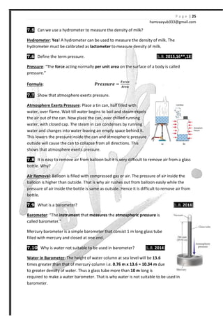 7.5 Can we use a hydrometer to measure the density of milk?
Hydrometer: Yes! A hydrometer can be used to measure the density of milk. The
hydrometer must be calibrated as
7.6 Define the term pressure.
Pressure: “The force acting normally
pressure.”
Formula:
7.7 Show that atmosphere exerts pressure.
Atmosphere Exerts Pressure:
water, over flame. Wait till water begins to boil and steam expels
the air out of the can. Now place the can
water, with closed cap. The steam in can condenses
water and changes into water leaving an empty space be
This lowers the pressure inside the can
outside will cause the can to collapse from all directions. This
shows that atmosphere exerts pressure.
7.8 It is easy to remove air from balloon but it is very difficult to remove air from
bottle. Why?
Air Removal: Balloon is filled with compressed gas or air. The pressure of air inside the
balloon is higher than outside. That is why air
pressure of air inside the bottle is same as outside.
bottle.
7.9 What is a barometer?
Barometer: “The instrument that
called barometer.”
Mercury barometer is a simple barometer that consist
filled with mercury and closed at one end
7.10 Why is water not suitable to be used in barometer?
Water in Barometer: The height of
times greater than that of mercury column i.e.
to greater density of water. Thus a glass tube more than
required to make a water barometer
barometer.
hamzaa
Can we use a hydrometer to measure the density of milk?
! A hydrometer can be used to measure the density of milk. The
hydrometer must be calibrated as lactometer to measure density of milk.
Define the term pressure. [L.B.
acting normally per unit area on the surface of a body is called
W΂X΃΃Y΂X =
ͨͿ΂͹X
V΂Xͷ
Show that atmosphere exerts pressure.
: Place a tin can, half filled with
water, over flame. Wait till water begins to boil and steam expels
the air out of the can. Now place the can, over chilled running
The steam in can condenses by running
water and changes into water leaving an empty space behind it.
This lowers the pressure inside the can and atmospheric pressure
outside will cause the can to collapse from all directions. This
shows that atmosphere exerts pressure.
It is easy to remove air from balloon but it is very difficult to remove air from
Balloon is filled with compressed gas or air. The pressure of air inside the
balloon is higher than outside. That is why air rushes out from balloon easily
pressure of air inside the bottle is same as outside. Hence it is difficult to remove air from
that measures the atmospheric pressure is
a simple barometer that consist 1 m long glass tube
and closed at one end.
Why is water not suitable to be used in barometer? [L.B. 2014
The height of water column at sea level will be 13.6
times greater than that of mercury column i.e. 0.76 m x 13.6 = 10.34 m due
. Thus a glass tube more than 10 m long is
required to make a water barometer. That is why water is not suitable to be used in
P a g e | 25
ayub333@gmail.com
! A hydrometer can be used to measure the density of milk. The
[L.B. 2015,16**,18]
on the surface of a body is called
It is easy to remove air from balloon but it is very difficult to remove air from a glass
Balloon is filled with compressed gas or air. The pressure of air inside the
rushes out from balloon easily while the
Hence it is difficult to remove air from
[L.B. 2018]
1 m long glass tube
2014]
due
be used in
 