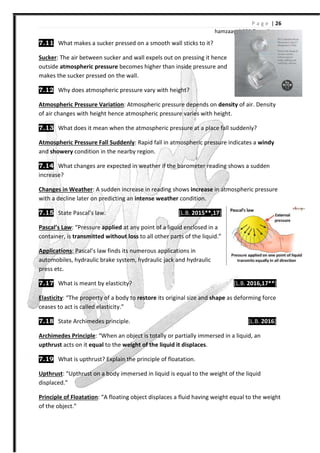 7.11 What makes a sucker pressed on a smooth wall sticks to it?
Sucker: The air between sucker and wall expels out on pressing it hence
outside atmospheric pressure
makes the sucker pressed on the wall.
7.12 Why does atmospheric pressure vary with height?
Atmospheric Pressure Variation
of air changes with height hence
7.13 What does it mean when the atmospheric pressure at a place fall suddenly?
Atmospheric Pressure Fall Suddenly
and showery condition in the nearby region.
7.14 What changes are expected in weather if the barometer reading shows a sudden
increase?
Changes in Weather: A sudden increase in reading shows
with a decline later on predicting an
7.15 State Pascal’s law.
Pascal’s Law: “Pressure applied
container, is transmitted without loss
Applications: Pascal’s law finds its numerous applications in
automobiles, hydraulic brake system, hydraulic jack and hydraulic
press etc.
7.17 What is meant by elasticity?
Elasticity: “The property of a body to
ceases to act is called elasticity.
7.18 State Archimedes principle.
Archimedes Principle: “When an object is totally or partially immersed in a liquid, an
upthrust acts on it equal to the
7.19 What is upthrust? Explain the principle of floatation.
Upthrust: “Upthrust on a body immersed in liquid
displaced.”
Principle of Floatation: “A floating object displaces a fluid having weight equal to the weight
of the object.”
hamzaa
What makes a sucker pressed on a smooth wall sticks to it?
The air between sucker and wall expels out on pressing it hence
atmospheric pressure becomes higher than inside pressure and
makes the sucker pressed on the wall.
Why does atmospheric pressure vary with height?
Atmospheric Pressure Variation: Atmospheric pressure depends on density
of air changes with height hence atmospheric pressure varies with height.
What does it mean when the atmospheric pressure at a place fall suddenly?
Atmospheric Pressure Fall Suddenly: Rapid fall in atmospheric pressure indicates a
condition in the nearby region.
What changes are expected in weather if the barometer reading shows a sudden
A sudden increase in reading shows increase in atmospheric pressure
with a decline later on predicting an intense weather condition.
[L.B. 2015**,17]
applied at any point of a liquid enclosed in a
without loss to all other parts of the liquid.”
law finds its numerous applications in
automobiles, hydraulic brake system, hydraulic jack and hydraulic
What is meant by elasticity?
The property of a body to restore its original size and shape as deforming force
ceases to act is called elasticity.”
State Archimedes principle.
When an object is totally or partially immersed in a liquid, an
to the weight of the liquid it displaces.
thrust? Explain the principle of floatation.
Upthrust on a body immersed in liquid is equal to the weight of the liquid
A floating object displaces a fluid having weight equal to the weight
P a g e | 26
ayub333@gmail.com
density of air. Density
What does it mean when the atmospheric pressure at a place fall suddenly?
Rapid fall in atmospheric pressure indicates a windy
What changes are expected in weather if the barometer reading shows a sudden
in atmospheric pressure
[L.B. 2016,17**]
as deforming force
[L.B. 2016]
When an object is totally or partially immersed in a liquid, an
ual to the weight of the liquid
A floating object displaces a fluid having weight equal to the weight
 