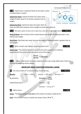 7.20 Explain how a submarine floats on the water surface
and dives down in water?
Submarine Floats: Submarine floats over water when
weight of water equal to its volume is greater than its
weight.
Submarine Dives: Submarine dives into water when its
tanks are filled with seawater and its weight increases than upthrust.
7.21 Why does a piece of stone sink in water but a ship with a huge weight floats?
Piece of Stone: Piece of stone sinks in water because the weight of displaced water is less
than its own weight.
Ship Floats: Ship floats over water because the weight of displaced
own weight.
7.22 What is Hook’s law? What is meant by elastic limit?
Hook’s Law: “The strain produced in a body by the stress applied to it is directly
proportional to the stress within the elastic limit of the body.”
7.23 Take a rubber band. Construct a balance of your
accuracy by weighing various objects.
IMPORTANT SHORT QUESTIONS FROM BISE LAHOREIMPORTANT SHORT QUESTIONS FROM BISE LAHOREIMPORTANT SHORT QUESTIONS FROM BISE LAHOREIMPORTANT SHORT QUESTIONS FROM BISE LAHORE
00001111 The mass of 200 cm3
of stone is 500 g. Find its density.
Density: ˭IJJ =
By definition,
Substituting values,
02020202 Define stress.
Stress: “The force acting on unit area
Unit: In SI the unit of stress is newton per square metre (
hamzaa
Explain how a submarine floats on the water surface
Submarine floats over water when
weight of water equal to its volume is greater than its
: Submarine dives into water when its
tanks are filled with seawater and its weight increases than upthrust.
stone sink in water but a ship with a huge weight floats?
: Piece of stone sinks in water because the weight of displaced water is less
: Ship floats over water because the weight of displaced water is greater than its
What is Hook’s law? What is meant by elastic limit?
The strain produced in a body by the stress applied to it is directly
within the elastic limit of the body.”
΃Y΂X΃΃
΃Y΂ͷX;
= ͹Ϳ;΃Yͷ;Y
Take a rubber band. Construct a balance of your own using rubber band. Check its
accuracy by weighing various objects.
IMPORTANT SHORT QUESTIONS FROM BISE LAHOREIMPORTANT SHORT QUESTIONS FROM BISE LAHOREIMPORTANT SHORT QUESTIONS FROM BISE LAHOREIMPORTANT SHORT QUESTIONS FROM BISE LAHORE
of stone is 500 g. Find its density.
= 500 ˧, ˰Jˬ˯˭˥ = 200 I˭%
, ˖˥JJ˩ˮ˳
ͦX;΃XYY =
ͽͷ΃΃
ͲͿͼYͽX
˖˥JJ˩ˮ˳ =
'""
$""
˖˥JJ˩ˮ˳ = 2.5 ˧ I˭ %
unit area at the surface of a body is called stress.”
: In SI the unit of stress is newton per square metre ( W ͽ ).
P a g e | 27
ayub333@gmail.com
stone sink in water but a ship with a huge weight floats? [L.B. 2014,15]
: Piece of stone sinks in water because the weight of displaced water is less
water is greater than its
[L.B. 2017]
The strain produced in a body by the stress applied to it is directly
own using rubber band. Check its
IMPORTANT SHORT QUESTIONS FROM BISE LAHOREIMPORTANT SHORT QUESTIONS FROM BISE LAHOREIMPORTANT SHORT QUESTIONS FROM BISE LAHOREIMPORTANT SHORT QUESTIONS FROM BISE LAHORE
[L.B. 2014,18]
˖˥JJ˩ˮ˳ =
[L.B. 2016]
at the surface of a body is called stress.”
 