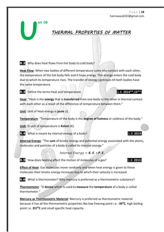 P a g e | 28
hamzaayub333@gmail.com
nit 08
THERMAL PROPERTIES OF MATTERTHERMAL PROPERTIES OF MATTERTHERMAL PROPERTIES OF MATTERTHERMAL PROPERTIES OF MATTER
8.2 Why does heat flows from hot body to cold body?
Heat Flow: When two bodies of different temperature come into contact with each other,
the temperature of the hot body falls and it loses energy. This energy enters the cold body
due to which its temperature rises. The transfer of energy continues till both bodies have
the same temperature.
8.3 Define the terms heat and temperature. [L.B. 2014**,16**]
Heat: “Heat is the energy that is transferred from one body to the other in thermal contact
with each other as a result of the difference of temperature between them.”
Unit: Unit of Heat energy is joule (J).
Temperature: “Temperature of the body is the degree of hotness or coldness of the body.”
Unit: SI unit of temperature is Kelvin (K).
8.4 What is meant by internal energy of a body? [L.B. 2014]
Internal Energy: “The sum of kinetic energy and potential energy associated with the atoms,
molecules and particles of a body is called its internal energy.”
HJˮ˥JJIˬ ˗J˥J˧˳ = ͭ. ͧ. -W. ͧ.
8.5 How does heating affect the motion of molecules of a gas? [L.B. 2015]
Effect of Heat: Gas molecules move randomly and when heat energy is given to these
molecules their kinetic energy increases due to which their velocity is increased.
8.6 What is thermometer? Why mercury is preferred as a thermometric substance?
Thermometer: “A device which is used to measure the temperature of a body is called
thermometer.”
Mercury as Thermometric Material: Mercury is preferred as thermometric material
because it has all the thermometric properties like low freezing point i.e. -39o
C, high boiling
point i.e. 357o
C and small specific heat capacity.
U
 