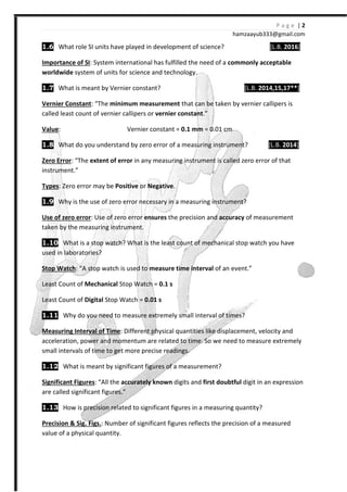 P a g e | 2
hamzaayub333@gmail.com
1.6 What role SI units have played in development of science? [L.B. 2016]
Importance of SI: System international has fulfilled the need of a commonly acceptable
worldwide system of units for science and technology.
1.7 What is meant by Vernier constant? [L.B. 2014,15,17**]
Vernier Constant: “The minimum measurement that can be taken by vernier callipers is
called least count of vernier callipers or vernier constant.”
Value: Vernier constant = 0.1 mm = 0.01 cm
1.8 What do you understand by zero error of a measuring instrument? [L.B. 2014]
Zero Error: “The extent of error in any measuring instrument is called zero error of that
instrument.”
Types: Zero error may be Positive or Negative.
1.9 Why is the use of zero error necessary in a measuring instrument?
Use of zero error: Use of zero error ensures the precision and accuracy of measurement
taken by the measuring instrument.
1.10 What is a stop watch? What is the least count of mechanical stop watch you have
used in laboratories?
Stop Watch: “A stop watch is used to measure time interval of an event.”
Least Count of Mechanical Stop Watch = 0.1 s
Least Count of Digital Stop Watch = 0.01 s
1.11 Why do you need to measure extremely small interval of times?
Measuring Interval of Time: Different physical quantities like displacement, velocity and
acceleration, power and momentum are related to time. So we need to measure extremely
small intervals of time to get more precise readings.
1.12 What is meant by significant figures of a measurement?
Significant Figures: “All the accurately known digits and first doubtful digit in an expression
are called significant figures.”
1.13 How is precision related to significant figures in a measuring quantity?
Precision & Sig. Figs.: Number of significant figures reflects the precision of a measured
value of a physical quantity.
 