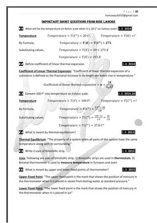 P a g e | 30
hamzaayub333@gmail.com
IMPORTANT SHORT QUESTIONS FROM BISE LAHOREIMPORTANT SHORT QUESTIONS FROM BISE LAHOREIMPORTANT SHORT QUESTIONS FROM BISE LAHOREIMPORTANT SHORT QUESTIONS FROM BISE LAHORE
01010101 What will be the temperature on Kelvin scale when it is 20 C° on Celsius scale? [L.B. 2014]
Temperature: ˠ˥˭J˥JIˮ˯J˥ = ˠ{˕ { = 20 C°, ˠ˥˭J˥JIˮ˯J˥ = ˠ{H{ =
By Formula, ˠ˥˭J˥JIˮ˯J˥ = Ͱ{ͭ{ = Ͱ{VͿ{ -
Substituting values, ˠ˥˭J˥JIˮ˯J˥ = ˠ{H{ = 20 - 273 H
ˠ˥˭J˥JIˮ˯J˥ = ˠ{H{ = 2%3 H
02020202 Define coefficient of linear thermal expansion. [L.B. 2014]
Coefficient of Linear Thermal Expansion: “Coefficient of linear thermal expansion of a
substance is defined as the fractional increase in its length per Kelvin rise in temperature.”
C‘‡ˆ ‹…‹‡– ‘ˆ l‹‡a” –Š‡”al ‡xpas‹‘ = =
∆ͮ
ͮͿ∆Ͱ
03030303 Convert 100 F° into temperature on Celsius scale. [L.B. 2014,18]
Temperature: ˠ˥˭J˥JIˮ˯J˥ = ˠ{˘{ = 100 F°, ˠ˥˭J˥JIˮ˯J˥ = ˠ{˕ { =
By Formula, ˠ˥˭J˥JIˮ˯J˥ = Ͱ{VͿ{ =
Ͱ{ͨͿ{
.
Substituting values, ˠ˥˭J˥JIˮ˯J˥ = ˠ{˕ { =
#"" %$
#.
=
#.
ˠ˥˭J˥JIˮ˯J˥ = ˠ{˕ { = 37.8 ˕
04040404 What is meant by thermal equilibrium? [L.B. 2015]
Thermal Equilibrium: “The property of a system when all parts of the system have the same
temperature along with its surrounding.”
05050505 Write 2 uses of bimetallic strip. [L.B. 2015]
Uses: Following are uses of bimetallic strip; 1) Bimetallic strips are used in thermostats. 2)
Bimetal thermometer is used to measure temperature in furnaces and oven.
06060606 What is meant by upper and lower fixed points of thermometer? [L.B. 2015]
Upper Fixed Point: “The upper fixed point is the mark that shows the position of mercury in
the thermometer when it is placed in steam from boiling water at standard pressure.”
Lower Fixed Point: “The lower fixed point is the mark that shows the position of mercury in
the thermometer when it is placed in ice”
 