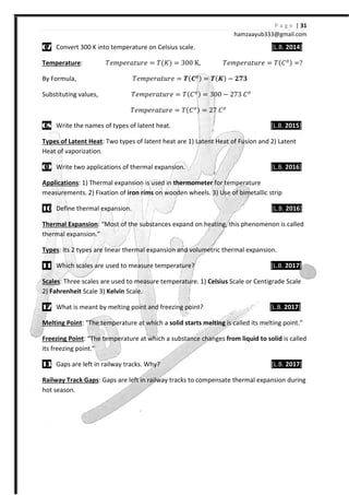 P a g e | 31
hamzaayub333@gmail.com
07070707 Convert 300 K into temperature on Celsius scale. [L.B. 2014]
Temperature: ˠ˥˭J˥JIˮ˯J˥ = ˠ{H{ = 300 K, ˠ˥˭J˥JIˮ˯J˥ = ˠ{˕ { =
By Formula, ˠ˥˭J˥JIˮ˯J˥ = Ͱ{VͿ{ = Ͱ{ͭ{ −
Substituting values, ˠ˥˭J˥JIˮ˯J˥ = ˠ{˕ { = 300 − 273 ˕
ˠ˥˭J˥JIˮ˯J˥ = ˠ{˕ { = 27 ˕
08080808 Write the names of types of latent heat. [L.B. 2015]
Types of Latent Heat: Two types of latent heat are 1) Latent Heat of Fusion and 2) Latent
Heat of vaporization.
09090909 Write two applications of thermal expansion. [L.B. 2016]
Applications: 1) Thermal expansion is used in thermometer for temperature
measurements. 2) Fixation of iron rims on wooden wheels. 3) Use of bimetallic strip
10101010 Define thermal expansion. [L.B. 2016]
Thermal Expansion: “Most of the substances expand on heating, this phenomenon is called
thermal expansion.”
Types: Its 2 types are linear thermal expansion and volumetric thermal expansion.
11111111 Which scales are used to measure temperature? [L.B. 2017]
Scales: Three scales are used to measure temperature. 1) Celsius Scale or Centigrade Scale
2) Fahrenheit Scale 3) Kelvin Scale.
12121212 What is meant by melting point and freezing point? [L.B. 2017]
Melting Point: “The temperature at which a solid starts melting is called its melting point.”
Freezing Point: “The temperature at which a substance changes from liquid to solid is called
its freezing point.”
13131313 Gaps are left in railway tracks. Why? [L.B. 2017]
Railway Track Gaps: Gaps are left in railway tracks to compensate thermal expansion during
hot season.
 
