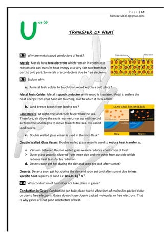 nit 09
9.2 Why are metals good conductors of heat?
Metals: Metals have free electrons
motion and can transfer heat
part to cold part. So metals are conductors due to free electrons.
9.3 Explain why:
a. A metal feels colder to touch than wood kept in a cold place?
Metal Feels Colder: Metal is good conductor
heat energy from your hand on touching
b. Land breeze blows from land to sea?
Land Breeze: At night, the land cools faster than the sea.
Therefore, air above the sea is warmer, ris
air from the land begins to move towards the sea. It is called
land breeze.
c. Double walled glass vessel is used in thermos flask?
Double Walled Glass Vessel: Double walled glass vessel is used
Vacuum between Double walled glass vessel
Outer glass vessel is silvered from inner side and the other from outside which
reduces heat transfer by radiation.
d. Deserts soon get hot during the day and soon get cold after sunset?
Deserts: Deserts soon get hot during the day and soon get cold after sunset
specific heat capacity of sand i.e.
9.4 Why conduction of heat does not take place in gases?
Conduction in Gases: Conduction can take place
or due to free electrons. Gases do not have closely packed molecules or free electrons. That
is why gases are not good conductors of heat.
U
hamzaa
TRANSFER OF HEATTRANSFER OF HEATTRANSFER OF HEATTRANSFER OF HEAT
Why are metals good conductors of heat?
free electrons which remain in continuous
motion and can transfer heat energy at a very fast rate from hot
So metals are conductors due to free electrons.
A metal feels colder to touch than wood kept in a cold place?
good conductor while wood is insulator. Metal
heat energy from your hand on touching, due to which it feels colder.
Land breeze blows from land to sea?
t night, the land cools faster than the sea.
Therefore, air above the sea is warmer, rises up and the cold
air from the land begins to move towards the sea. It is called
Double walled glass vessel is used in thermos flask?
: Double walled glass vessel is used to reduce heat transfer
Double walled glass vessels reduces conduction of heat.
Outer glass vessel is silvered from inner side and the other from outside which
reduces heat transfer by radiation.
Deserts soon get hot during the day and soon get cold after sunset?
s soon get hot during the day and soon get cold after sunset
capacity of sand i.e. 835.0 J kg-1
K-1
.
Why conduction of heat does not take place in gases?
Conduction can take place due to vibrations of molecules packed close
or due to free electrons. Gases do not have closely packed molecules or free electrons. That
is why gases are not good conductors of heat.
P a g e | 32
ayub333@gmail.com
while wood is insulator. Metal transfers the
reduce heat transfer as;
reduces conduction of heat.
Outer glass vessel is silvered from inner side and the other from outside which
Deserts soon get hot during the day and soon get cold after sunset?
s soon get hot during the day and soon get cold after sunset due to less
due to vibrations of molecules packed close
or due to free electrons. Gases do not have closely packed molecules or free electrons. That
 