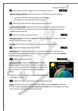 9.5 What measures do you suggest to conserve energy in houses?
Conserve Energy in Houses: Following measures may be taken to conserve energy;
Hot water tanks are insulated by plastic or foam lagging.
Wall cavities are filled with plastic foam or wool.
9.6 Why does transfer of heat in fluids
Transfer of Heat in Fluids: Molecules of fluids are far apart due to weak intermolecular
forces. On heating these molecules move from hotter place to colder place and hence
transfer heat by convection.
9.7 What is meant by conve
Convection Current: “On heating,
which is called convection current.”
Example: Rise of smoke from chimneys
9.9 How does the heat reach us from the sun?
Heat from Sun: The heat energy reaches us neither by conduction nor by convection,
because the space between Sun and
that heat reaches us from the sun.
9.11 What is greenhouse effect?
Greenhouse Effect: “Layer of
vapours traps infrared radiations emitting out from earth
surface and does not allow them to escape
like greenhouse. This phenomenon is called greenhouse
effect.”
Greenhouse effect causes rise
called global warming.
9.12 Explain the impact of greenhouse effect in global warming?
Impact: During the recent years, the percentage of
This has caused an increase in average
This has serious implications for the global climate.
hamzaa
What measures do you suggest to conserve energy in houses?
Following measures may be taken to conserve energy;
Hot water tanks are insulated by plastic or foam lagging.
Wall cavities are filled with plastic foam or wool.
Why does transfer of heat in fluids take place by convection?
Molecules of fluids are far apart due to weak intermolecular
hese molecules move from hotter place to colder place and hence
is meant by convection current?
On heating, molecules of fluid start flow from hot part to cold
which is called convection current.”
Rise of smoke from chimneys is an example of convection current.
How does the heat reach us from the sun?
The heat energy reaches us neither by conduction nor by convection,
un and Earth’s atmosphere is empty. It is through
that heat reaches us from the sun.
house effect?
“Layer of carbon dioxide and water
infrared radiations emitting out from earth
surface and does not allow them to escape, hence behaves
like greenhouse. This phenomenon is called greenhouse
rise in average earth temperature
Explain the impact of greenhouse effect in global warming?
During the recent years, the percentage of CO2 has been increased
in average temperature of earth which is called global warming.
This has serious implications for the global climate.
P a g e | 33
ayub333@gmail.com
[L.B. 2016**]
Following measures may be taken to conserve energy;
Molecules of fluids are far apart due to weak intermolecular
hese molecules move from hotter place to colder place and hence
[L.B. 2018]
from hot part to cold part
is an example of convection current.
[L.B. 2016]
The heat energy reaches us neither by conduction nor by convection,
It is through radiation
[L.B. 2015,17**]
increased considerably.
which is called global warming.
 