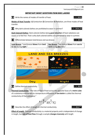 IMPORTANT SHORT QUESTIONSIMPORTANT SHORT QUESTIONSIMPORTANT SHORT QUESTIONSIMPORTANT SHORT QUESTIONS
00001111 Write the names of modes of transfer of heat.
Modes of Heat Transfer: 1) Conduc
transfer.
00002222 Why dark colored clothes are prohibited to wear in summer?
Dark Colored Clothes: Dark colored clothes being
cause us to feel hot. That is why dark colored clothes
03030303 Differentiate between land breeze and sea breeze.
Land Breeze: “Land breeze blows
to sea during night.”
04040404 Define thermal conductivity.
Thermal Conductivity: “The rate of flow of heat across the opposite faces of a
of a substance maintained at a temperature difference of
conductivity of that substance.”
05050505 Describe the effect of length on thermal conductivity.
Effect of Length: Thermal conductivity is a material property and is independent of change
in length, but rate of heat flow
.
hamzaa
IMPORTANT SHORT QUESTIONSIMPORTANT SHORT QUESTIONSIMPORTANT SHORT QUESTIONSIMPORTANT SHORT QUESTIONS FROM BISE LAHOREFROM BISE LAHOREFROM BISE LAHOREFROM BISE LAHORE
Write the names of modes of transfer of heat.
Conduction 2) Convection 3) Radiation, are three modes of heat
clothes are prohibited to wear in summer?
Dark colored clothes being good absorber of heat radiations
That is why dark colored clothes are prohibited to wear in sum
Differentiate between land breeze and sea breeze.
blows from land Sea Breeze: “Sea breeze blows
land during day time.”
Define thermal conductivity.
The rate of flow of heat across the opposite faces of a
of a substance maintained at a temperature difference of one kelvin is called the thermal
conductivity of that substance.”
ͻ =
W
Y
×
V{Ͱ − Ͱ {
Describe the effect of length on thermal conductivity.
Thermal conductivity is a material property and is independent of change
rate of heat flow through a sample changes inversely with length
P a g e | 34
ayub333@gmail.com
FROM BISE LAHOREFROM BISE LAHOREFROM BISE LAHOREFROM BISE LAHORE
[L.B. 2014]
are three modes of heat
[L.B. 2014,17]
radiations can
are prohibited to wear in summer.
[L.B. 2014]
blows from sea to
[L.B. 2014]
The rate of flow of heat across the opposite faces of a metre cube
is called the thermal
[L.B. 2015**]
Thermal conductivity is a material property and is independent of change
with length
 