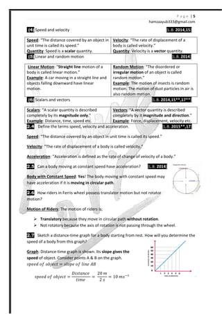 (4) Speed and velocity
Speed: “The distance covered by an object in
unit time is called its speed.”
Quantity: Speed is a scalar quantity.
(5) Linear and random motion
Linear Motion: “Straight line
body is called linear motion.”
Example: A car moving in a straight line and
objects falling downward have linear
motion.
(6) Scalars and vectors
Scalars: “A scalar quantity is described
completely by its magnitude only
Example: Distance, time, speed
2.4 Define the terms speed, velocity and acceleration.
Speed: “The distance covered by an object in
Velocity: “The rate of displacement
Acceleration: “Acceleration is defined as the rate of change
2.5 Can a body moving at constant speed have acceleration?
Body with Constant Speed: Yes
have acceleration if it is moving in circular path
2.6 How riders in Ferris wheel possess
motion?
Motion of Riders: The motion of riders is;
Translatory because they move in circular path
Not rotatory because the axis of rotation is not passing through the wheel.
2.7 Sketch a distance-time graph for a body starting from rest. How will you determine the
speed of a body from this graph?
Graph: Distance-time graph is shown.
speed of object. Consider points A & B on the graph.
JJ˥˥ˤ J˦ JI˪˥Iˮ = JˬJJ˥ J˦
JJ˥˥ˤ J˦ JI˪˥Iˮ =
˖˩JˮIJI˥
ˮ˩˭˥
hamzaa
: “The distance covered by an object in
quantity.
Velocity: “The rate of displ
body is called velocity.”
Quantity: Velocity is a vector
Linear and random motion
motion of a
A car moving in a straight line and
objects falling downward have linear
Random Motion: “The disordered or
irregular motion of an object is called
random motion.”
Example: The motion of insects
motion. The motion of dust particles in air is
also random motion.
[L.B. 2014
described
magnitude only.”
Distance, time, speed etc.
Vectors: “A vector quantity is described
completely by it magnitude and direction
Example: Force, displacement, velocity
Define the terms speed, velocity and acceleration.
The distance covered by an object in unit time is called its speed.”
The rate of displacement of a body is called velocity.”
Acceleration is defined as the rate of change of velocity of a body.”
Can a body moving at constant speed have acceleration? [L.B. 2014
Yes! The body moving with constant speed may
moving in circular path.
wheel possess translator motion but not rotator
: The motion of riders is;
because they move in circular path without rotation.
Not rotatory because the axis of rotation is not passing through the wheel.
time graph for a body starting from rest. How will you determine the
speed of a body from this graph?
time graph is shown. Its slope gives the
of object. Consider points A & B on the graph.
ˬ˩J˥ ˓˔
˖˩JˮIJI˥
ˮ˩˭˥
=
20 ˭
2 J
= 10 ˭J #
P a g e | 5
ayub333@gmail.com
[L.B. 2014,15]
: “The rate of displacement of a
vector quantity.
[L.B. 2014]
The disordered or
of an object is called
The motion of insects is random
motion. The motion of dust particles in air is
2014,15**,17**]
A vector quantity is described
magnitude and direction.”
: Force, displacement, velocity etc.
[L.B. 2015**,17]
unit time is called its speed.”
of velocity of a body.”
2014]
constant speed may
translator motion but not rotator
Not rotatory because the axis of rotation is not passing through the wheel.
time graph for a body starting from rest. How will you determine the
 
