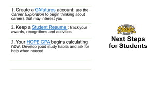 Next Steps
for Students
1. Create a GAfutures account: use the
Career Exploration to begin thinking about
careers that may interest you
2. Keep a Student Resume : track your
awards, recognitions and activities
3. Your HOPE GPA begins calculating
now. Develop good study habits and ask for
help when needed.
 