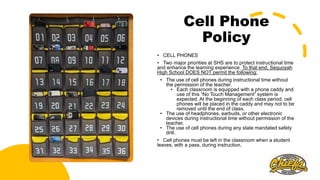 Cell Phone
Policy
• CELL PHONES
• Two major priorities at SHS are to protect instructional time
and enhance the learning experience. To that end, Sequoyah
High School DOES NOT permit the following:
• The use of cell phones during instructional time without
the permission of the teacher.
• Each classroom is equipped with a phone caddy and
use of this “No Touch Management” system is
expected. At the beginning of each class period, cell
phones will be placed in the caddy and may not to be
removed until the end of class.
• The use of headphones, earbuds, or other electronic
devices during instructional time without permission of the
teacher.
• The use of cell phones during any state mandated safety
drill.
• Cell phones must be left in the classroom when a student
leaves, with a pass, during instruction.
 
