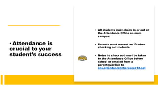 • Attendance is
crucial to your
student’s success
• All students must check in or out at
the Attendance Office on main
campus.
• Parents must present an ID when
checking out students.
• Notes to check out must be taken
to the Attendance Office before
school or emailed from a
parent/guardian to
shs.attendance@cherokeek12.net
 