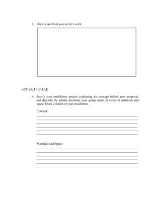 3. Draw a sketch of your artist’s work:




(CT d1, 2 + C d1,2)

      4. Justify your installation project explaining the concept behind your proposal,
         and describe the artistic decisions your group made, in terms of materials and
         space. Draw a sketch of your installation.

          Concept:
          ________________________________________________________________
          ________________________________________________________________
          ________________________________________________________________
          ________________________________________________________________
          ________________________________________________________________
          ________________________________________________________________


          Materials and Space:
          ________________________________________________________________
          ________________________________________________________________
          ________________________________________________________________
          ________________________________________________________________
          ________________________________________________________________
          ________________________________________________________________
 