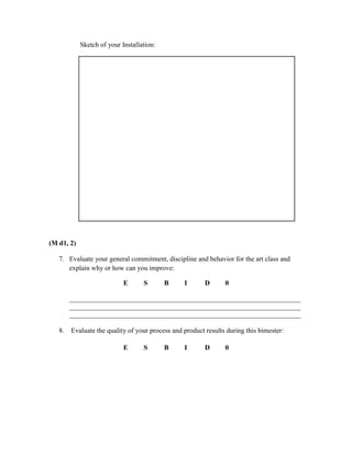 Sketch of your Installation:




(M d1, 2)

   7. Evaluate your general commitment, discipline and behavior for the art class and
      explain why or how can you improve:

                            E      S       B     I       D      0

        ___________________________________________________________________
        ___________________________________________________________________
        ___________________________________________________________________

   8.   Evaluate the quality of your process and product results during this bimester:

                            E      S       B     I       D      0
 