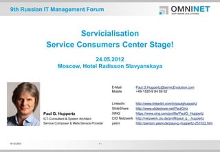 9th Russian IT Management Forum



                       Servicialisation
              Service Consumers Center Stage!
                                  24.05.2012
                      Moscow, Hotel Radisson Slavyanskaya


                                                        E-Mail         Paul.G.Huppertz@servicEvolution.com
                                                        Mobile         +49-1520-9 84 59 62


                                                        LinkedIn       http://www.linkedin.com/in/paulghuppertz
                                                        SlideShare     http://www.slideshare.net/PaulGHz
             Paul G. Huppertz                           XING           https://www.xing.com/profile/PaulG_Huppertz
             ICT-Consultant & System Architect          CIO Netzwerk   http://netzwerk.cio.de/profil/paul_g__huppertz
             Service Composer & Meta Service Provider   yasni          http://person.yasni.de/paul-g.-huppertz-251032.htm




19.12.2012                                       -1-
 