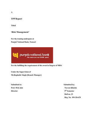 A
TPP Report
Titled
‘Risk Management’
For the traning undergone at
Punjab National Bank, Nonsari
For the fulfilling the requirement of the award of degree of MBA
Under the Supervision of
Mr.Raghubir Singh (Branch Manager)
Submitted to: Submitted by:
Prof. M.K Jain Naveen Khatak
Director 9th
Semester
Roll no. 23
Reg. No. 09-UD-678
 