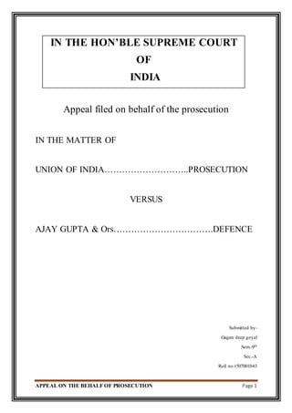 APPEAL ON THE BEHALF OF PROSECUTION Page 1
IN THE HON’BLE SUPREME COURT
OF
INDIA
Appeal filed on behalf of the prosecution
IN THE MATTER OF
UNION OF INDIA………………………..PROSECUTION
VERSUS
AJAY GUPTA & Ors…………………………….DEFENCE
Submitted by-
Gagan deep goyal
Sem.-9th
Sec.-A
Roll no.1507001043
 