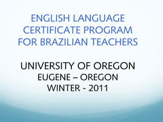 ENGLISH LANGUAGE
CERTIFICATE PROGRAM
FOR BRAZILIAN TEACHERS
UNIVERSITY OF OREGON
EUGENE – OREGON
WINTER - 2011
 
